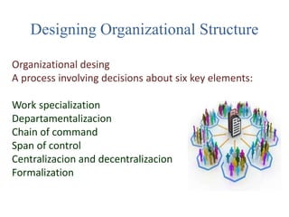 Designing Organizational Structure
Organizational desing
A process involving decisions about six key elements:
Work specialization
Departamentalizacion
Chain of command
Span of control
Centralizacion and decentralizacion
Formalization
 