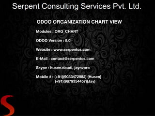 ODOO ORGANIZATION CHART VIEW
Modules : ORG_CHART
ODOO Version : 8.0
Website : www.serpentcs.com
E-Mail : contact@serpentcs.com
Skype : husen.daudi, jaynvora
Mobile # : (+91)(9033472982) (Husen)
(+91)(9879354457)(Jay)
 