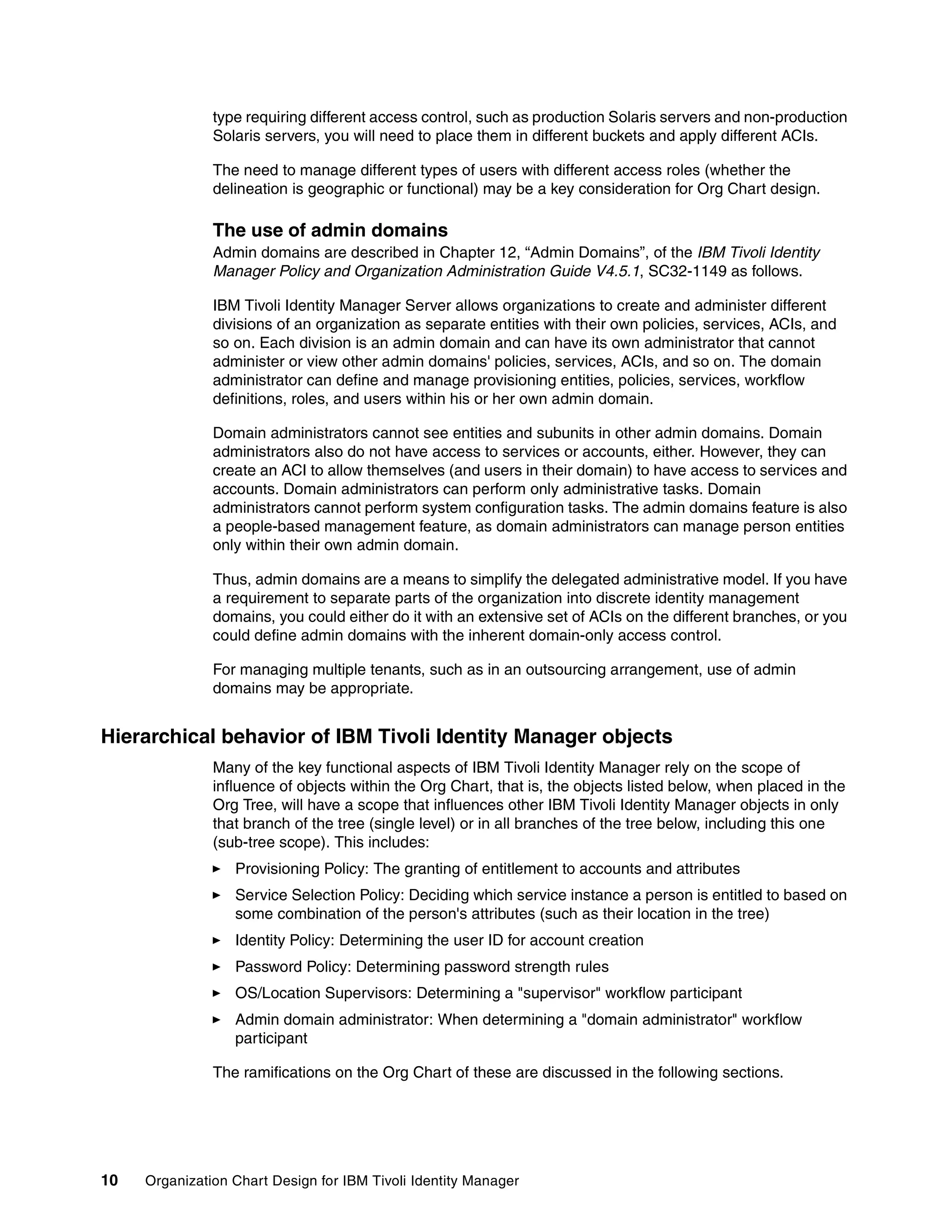 type requiring different access control, such as production Solaris servers and non-production
               Solaris servers, you will need to place them in different buckets and apply different ACIs.

               The need to manage different types of users with different access roles (whether the
               delineation is geographic or functional) may be a key consideration for Org Chart design.

               The use of admin domains
               Admin domains are described in Chapter 12, “Admin Domains”, of the IBM Tivoli Identity
               Manager Policy and Organization Administration Guide V4.5.1, SC32-1149 as follows.

               IBM Tivoli Identity Manager Server allows organizations to create and administer different
               divisions of an organization as separate entities with their own policies, services, ACIs, and
               so on. Each division is an admin domain and can have its own administrator that cannot
               administer or view other admin domains' policies, services, ACIs, and so on. The domain
               administrator can define and manage provisioning entities, policies, services, workflow
               definitions, roles, and users within his or her own admin domain.

               Domain administrators cannot see entities and subunits in other admin domains. Domain
               administrators also do not have access to services or accounts, either. However, they can
               create an ACI to allow themselves (and users in their domain) to have access to services and
               accounts. Domain administrators can perform only administrative tasks. Domain
               administrators cannot perform system configuration tasks. The admin domains feature is also
               a people-based management feature, as domain administrators can manage person entities
               only within their own admin domain.

               Thus, admin domains are a means to simplify the delegated administrative model. If you have
               a requirement to separate parts of the organization into discrete identity management
               domains, you could either do it with an extensive set of ACIs on the different branches, or you
               could define admin domains with the inherent domain-only access control.

               For managing multiple tenants, such as in an outsourcing arrangement, use of admin
               domains may be appropriate.


Hierarchical behavior of IBM Tivoli Identity Manager objects
               Many of the key functional aspects of IBM Tivoli Identity Manager rely on the scope of
               influence of objects within the Org Chart, that is, the objects listed below, when placed in the
               Org Tree, will have a scope that influences other IBM Tivoli Identity Manager objects in only
               that branch of the tree (single level) or in all branches of the tree below, including this one
               (sub-tree scope). This includes:
                  Provisioning Policy: The granting of entitlement to accounts and attributes
                  Service Selection Policy: Deciding which service instance a person is entitled to based on
                  some combination of the person's attributes (such as their location in the tree)
                  Identity Policy: Determining the user ID for account creation
                  Password Policy: Determining password strength rules
                  OS/Location Supervisors: Determining a "supervisor" workflow participant
                  Admin domain administrator: When determining a "domain administrator" workflow
                  participant

               The ramifications on the Org Chart of these are discussed in the following sections.




10   Organization Chart Design for IBM Tivoli Identity Manager
 