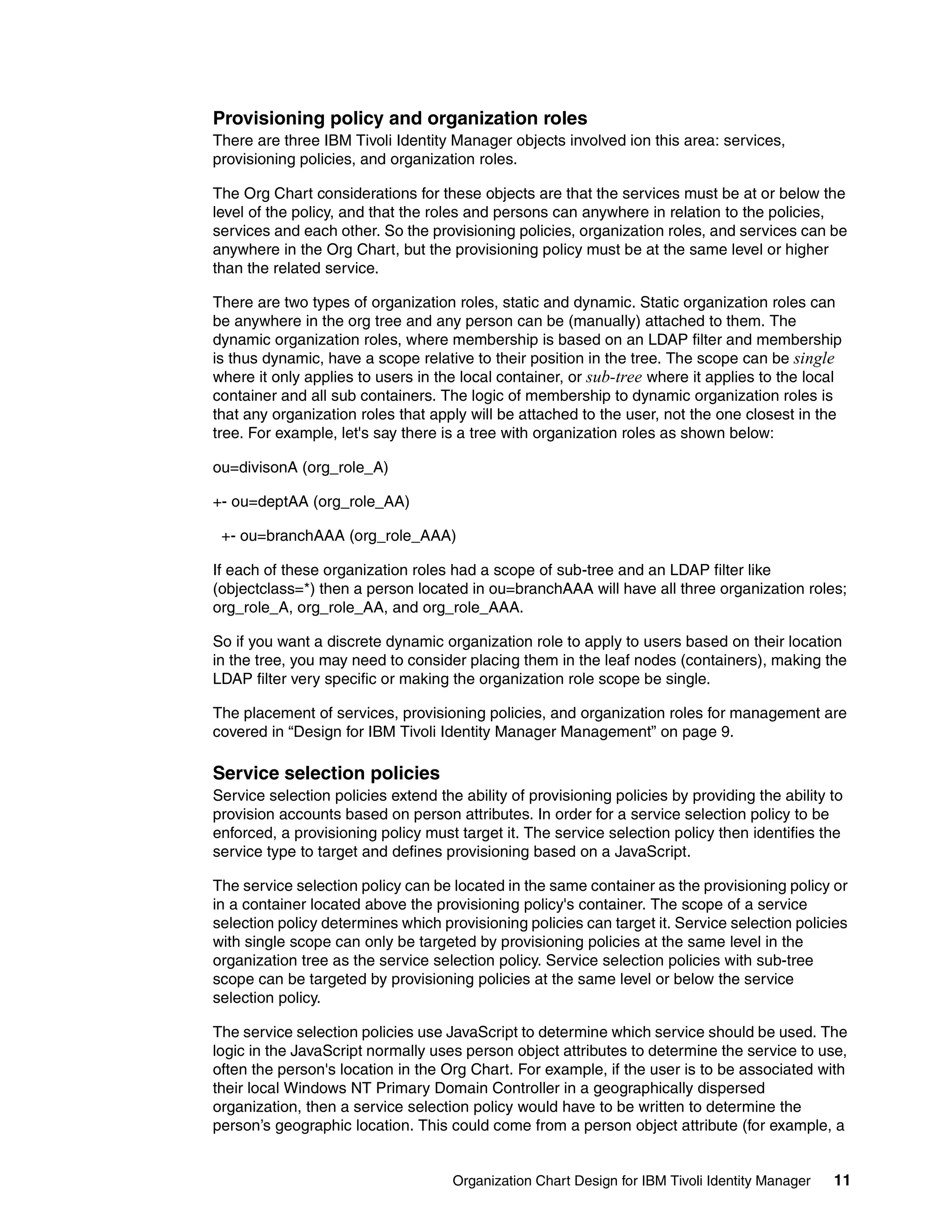 Provisioning policy and organization roles
There are three IBM Tivoli Identity Manager objects involved ion this area: services,
provisioning policies, and organization roles.

The Org Chart considerations for these objects are that the services must be at or below the
level of the policy, and that the roles and persons can anywhere in relation to the policies,
services and each other. So the provisioning policies, organization roles, and services can be
anywhere in the Org Chart, but the provisioning policy must be at the same level or higher
than the related service.

There are two types of organization roles, static and dynamic. Static organization roles can
be anywhere in the org tree and any person can be (manually) attached to them. The
dynamic organization roles, where membership is based on an LDAP filter and membership
is thus dynamic, have a scope relative to their position in the tree. The scope can be single
where it only applies to users in the local container, or sub-tree where it applies to the local
container and all sub containers. The logic of membership to dynamic organization roles is
that any organization roles that apply will be attached to the user, not the one closest in the
tree. For example, let's say there is a tree with organization roles as shown below:

ou=divisonA (org_role_A)

+- ou=deptAA (org_role_AA)

 +- ou=branchAAA (org_role_AAA)

If each of these organization roles had a scope of sub-tree and an LDAP filter like
(objectclass=*) then a person located in ou=branchAAA will have all three organization roles;
org_role_A, org_role_AA, and org_role_AAA.

So if you want a discrete dynamic organization role to apply to users based on their location
in the tree, you may need to consider placing them in the leaf nodes (containers), making the
LDAP filter very specific or making the organization role scope be single.

The placement of services, provisioning policies, and organization roles for management are
covered in “Design for IBM Tivoli Identity Manager Management” on page 9.

Service selection policies
Service selection policies extend the ability of provisioning policies by providing the ability to
provision accounts based on person attributes. In order for a service selection policy to be
enforced, a provisioning policy must target it. The service selection policy then identifies the
service type to target and defines provisioning based on a JavaScript.

The service selection policy can be located in the same container as the provisioning policy or
in a container located above the provisioning policy's container. The scope of a service
selection policy determines which provisioning policies can target it. Service selection policies
with single scope can only be targeted by provisioning policies at the same level in the
organization tree as the service selection policy. Service selection policies with sub-tree
scope can be targeted by provisioning policies at the same level or below the service
selection policy.

The service selection policies use JavaScript to determine which service should be used. The
logic in the JavaScript normally uses person object attributes to determine the service to use,
often the person's location in the Org Chart. For example, if the user is to be associated with
their local Windows NT Primary Domain Controller in a geographically dispersed
organization, then a service selection policy would have to be written to determine the
person’s geographic location. This could come from a person object attribute (for example, a


                                     Organization Chart Design for IBM Tivoli Identity Manager   11
 
