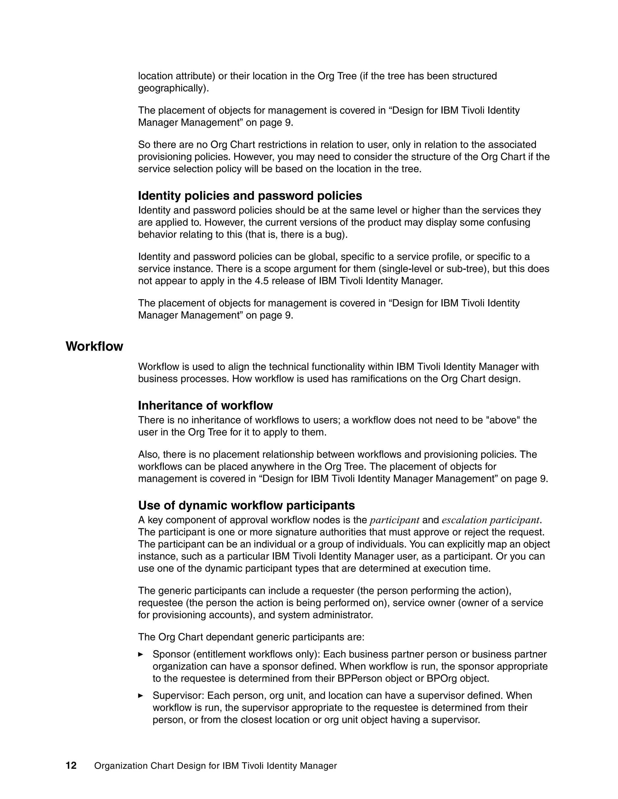 location attribute) or their location in the Org Tree (if the tree has been structured
               geographically).

               The placement of objects for management is covered in “Design for IBM Tivoli Identity
               Manager Management” on page 9.

               So there are no Org Chart restrictions in relation to user, only in relation to the associated
               provisioning policies. However, you may need to consider the structure of the Org Chart if the
               service selection policy will be based on the location in the tree.

               Identity policies and password policies
               Identity and password policies should be at the same level or higher than the services they
               are applied to. However, the current versions of the product may display some confusing
               behavior relating to this (that is, there is a bug).

               Identity and password policies can be global, specific to a service profile, or specific to a
               service instance. There is a scope argument for them (single-level or sub-tree), but this does
               not appear to apply in the 4.5 release of IBM Tivoli Identity Manager.

               The placement of objects for management is covered in “Design for IBM Tivoli Identity
               Manager Management” on page 9.


Workflow
               Workflow is used to align the technical functionality within IBM Tivoli Identity Manager with
               business processes. How workflow is used has ramifications on the Org Chart design.

               Inheritance of workflow
               There is no inheritance of workflows to users; a workflow does not need to be "above" the
               user in the Org Tree for it to apply to them.

               Also, there is no placement relationship between workflows and provisioning policies. The
               workflows can be placed anywhere in the Org Tree. The placement of objects for
               management is covered in “Design for IBM Tivoli Identity Manager Management” on page 9.

               Use of dynamic workflow participants
               A key component of approval workflow nodes is the participant and escalation participant.
               The participant is one or more signature authorities that must approve or reject the request.
               The participant can be an individual or a group of individuals. You can explicitly map an object
               instance, such as a particular IBM Tivoli Identity Manager user, as a participant. Or you can
               use one of the dynamic participant types that are determined at execution time.

               The generic participants can include a requester (the person performing the action),
               requestee (the person the action is being performed on), service owner (owner of a service
               for provisioning accounts), and system administrator.

               The Org Chart dependant generic participants are:
                  Sponsor (entitlement workflows only): Each business partner person or business partner
                  organization can have a sponsor defined. When workflow is run, the sponsor appropriate
                  to the requestee is determined from their BPPerson object or BPOrg object.
                  Supervisor: Each person, org unit, and location can have a supervisor defined. When
                  workflow is run, the supervisor appropriate to the requestee is determined from their
                  person, or from the closest location or org unit object having a supervisor.



12   Organization Chart Design for IBM Tivoli Identity Manager
 