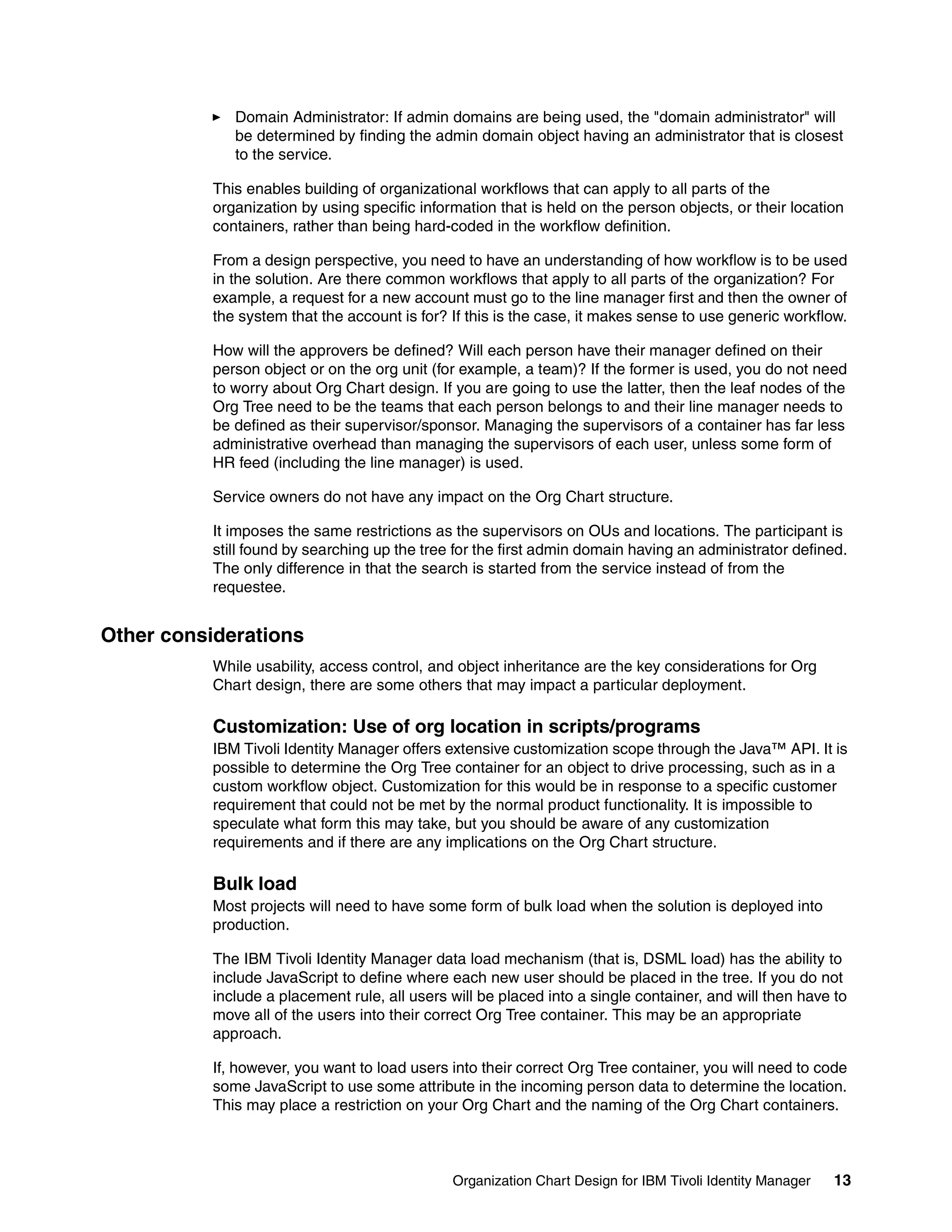 Domain Administrator: If admin domains are being used, the "domain administrator" will
              be determined by finding the admin domain object having an administrator that is closest
              to the service.

           This enables building of organizational workflows that can apply to all parts of the
           organization by using specific information that is held on the person objects, or their location
           containers, rather than being hard-coded in the workflow definition.

           From a design perspective, you need to have an understanding of how workflow is to be used
           in the solution. Are there common workflows that apply to all parts of the organization? For
           example, a request for a new account must go to the line manager first and then the owner of
           the system that the account is for? If this is the case, it makes sense to use generic workflow.

           How will the approvers be defined? Will each person have their manager defined on their
           person object or on the org unit (for example, a team)? If the former is used, you do not need
           to worry about Org Chart design. If you are going to use the latter, then the leaf nodes of the
           Org Tree need to be the teams that each person belongs to and their line manager needs to
           be defined as their supervisor/sponsor. Managing the supervisors of a container has far less
           administrative overhead than managing the supervisors of each user, unless some form of
           HR feed (including the line manager) is used.

           Service owners do not have any impact on the Org Chart structure.

           It imposes the same restrictions as the supervisors on OUs and locations. The participant is
           still found by searching up the tree for the first admin domain having an administrator defined.
           The only difference in that the search is started from the service instead of from the
           requestee.


Other considerations
           While usability, access control, and object inheritance are the key considerations for Org
           Chart design, there are some others that may impact a particular deployment.

           Customization: Use of org location in scripts/programs
           IBM Tivoli Identity Manager offers extensive customization scope through the Java™ API. It is
           possible to determine the Org Tree container for an object to drive processing, such as in a
           custom workflow object. Customization for this would be in response to a specific customer
           requirement that could not be met by the normal product functionality. It is impossible to
           speculate what form this may take, but you should be aware of any customization
           requirements and if there are any implications on the Org Chart structure.

           Bulk load
           Most projects will need to have some form of bulk load when the solution is deployed into
           production.

           The IBM Tivoli Identity Manager data load mechanism (that is, DSML load) has the ability to
           include JavaScript to define where each new user should be placed in the tree. If you do not
           include a placement rule, all users will be placed into a single container, and will then have to
           move all of the users into their correct Org Tree container. This may be an appropriate
           approach.

           If, however, you want to load users into their correct Org Tree container, you will need to code
           some JavaScript to use some attribute in the incoming person data to determine the location.
           This may place a restriction on your Org Chart and the naming of the Org Chart containers.



                                               Organization Chart Design for IBM Tivoli Identity Manager   13
 