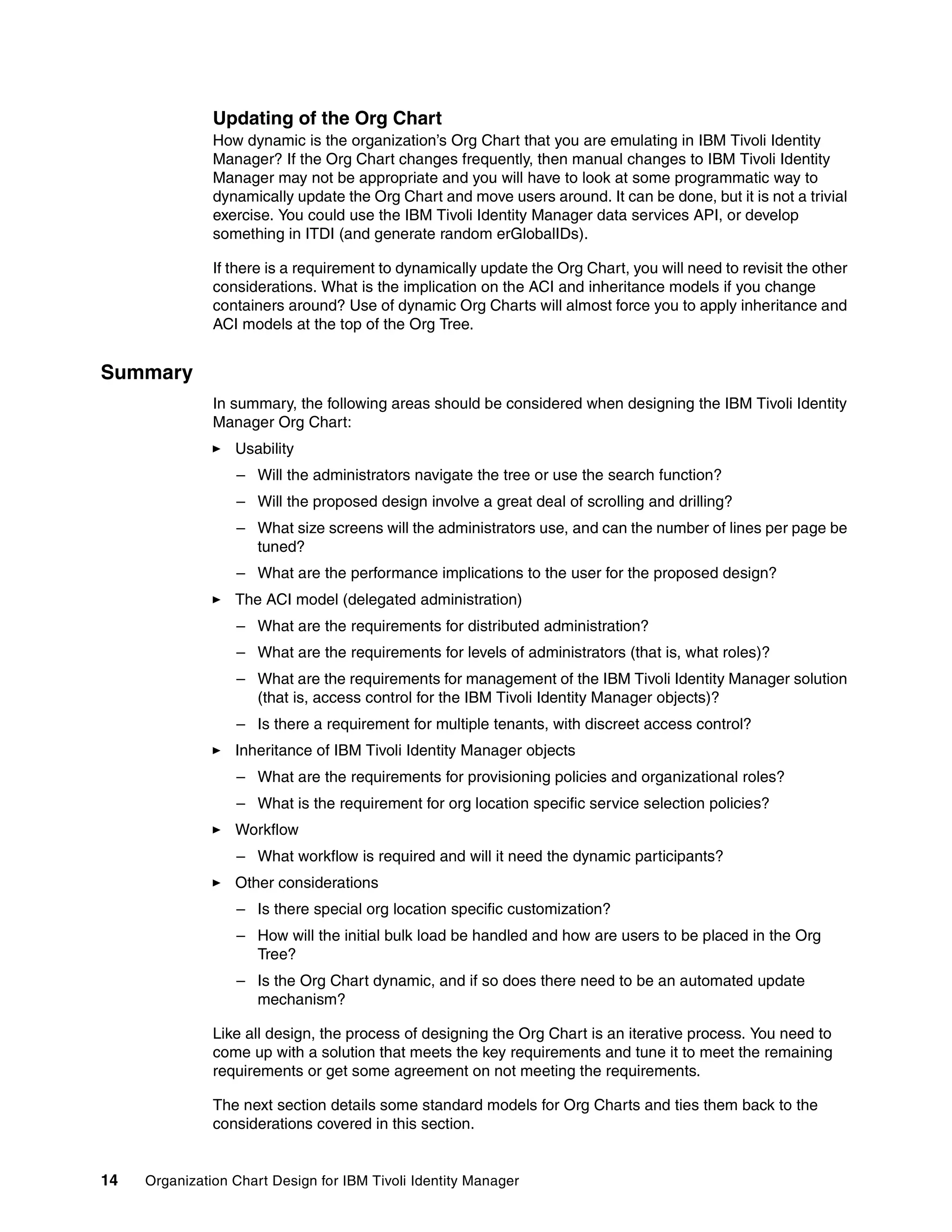 Updating of the Org Chart
               How dynamic is the organization’s Org Chart that you are emulating in IBM Tivoli Identity
               Manager? If the Org Chart changes frequently, then manual changes to IBM Tivoli Identity
               Manager may not be appropriate and you will have to look at some programmatic way to
               dynamically update the Org Chart and move users around. It can be done, but it is not a trivial
               exercise. You could use the IBM Tivoli Identity Manager data services API, or develop
               something in ITDI (and generate random erGlobalIDs).

               If there is a requirement to dynamically update the Org Chart, you will need to revisit the other
               considerations. What is the implication on the ACI and inheritance models if you change
               containers around? Use of dynamic Org Charts will almost force you to apply inheritance and
               ACI models at the top of the Org Tree.


Summary
               In summary, the following areas should be considered when designing the IBM Tivoli Identity
               Manager Org Chart:
                  Usability
                  – Will the administrators navigate the tree or use the search function?
                  – Will the proposed design involve a great deal of scrolling and drilling?
                  – What size screens will the administrators use, and can the number of lines per page be
                    tuned?
                  – What are the performance implications to the user for the proposed design?
                  The ACI model (delegated administration)
                  – What are the requirements for distributed administration?
                  – What are the requirements for levels of administrators (that is, what roles)?
                  – What are the requirements for management of the IBM Tivoli Identity Manager solution
                    (that is, access control for the IBM Tivoli Identity Manager objects)?
                  – Is there a requirement for multiple tenants, with discreet access control?
                  Inheritance of IBM Tivoli Identity Manager objects
                  – What are the requirements for provisioning policies and organizational roles?
                  – What is the requirement for org location specific service selection policies?
                  Workflow
                  – What workflow is required and will it need the dynamic participants?
                  Other considerations
                  – Is there special org location specific customization?
                  – How will the initial bulk load be handled and how are users to be placed in the Org
                    Tree?
                  – Is the Org Chart dynamic, and if so does there need to be an automated update
                    mechanism?

               Like all design, the process of designing the Org Chart is an iterative process. You need to
               come up with a solution that meets the key requirements and tune it to meet the remaining
               requirements or get some agreement on not meeting the requirements.

               The next section details some standard models for Org Charts and ties them back to the
               considerations covered in this section.


14   Organization Chart Design for IBM Tivoli Identity Manager
 