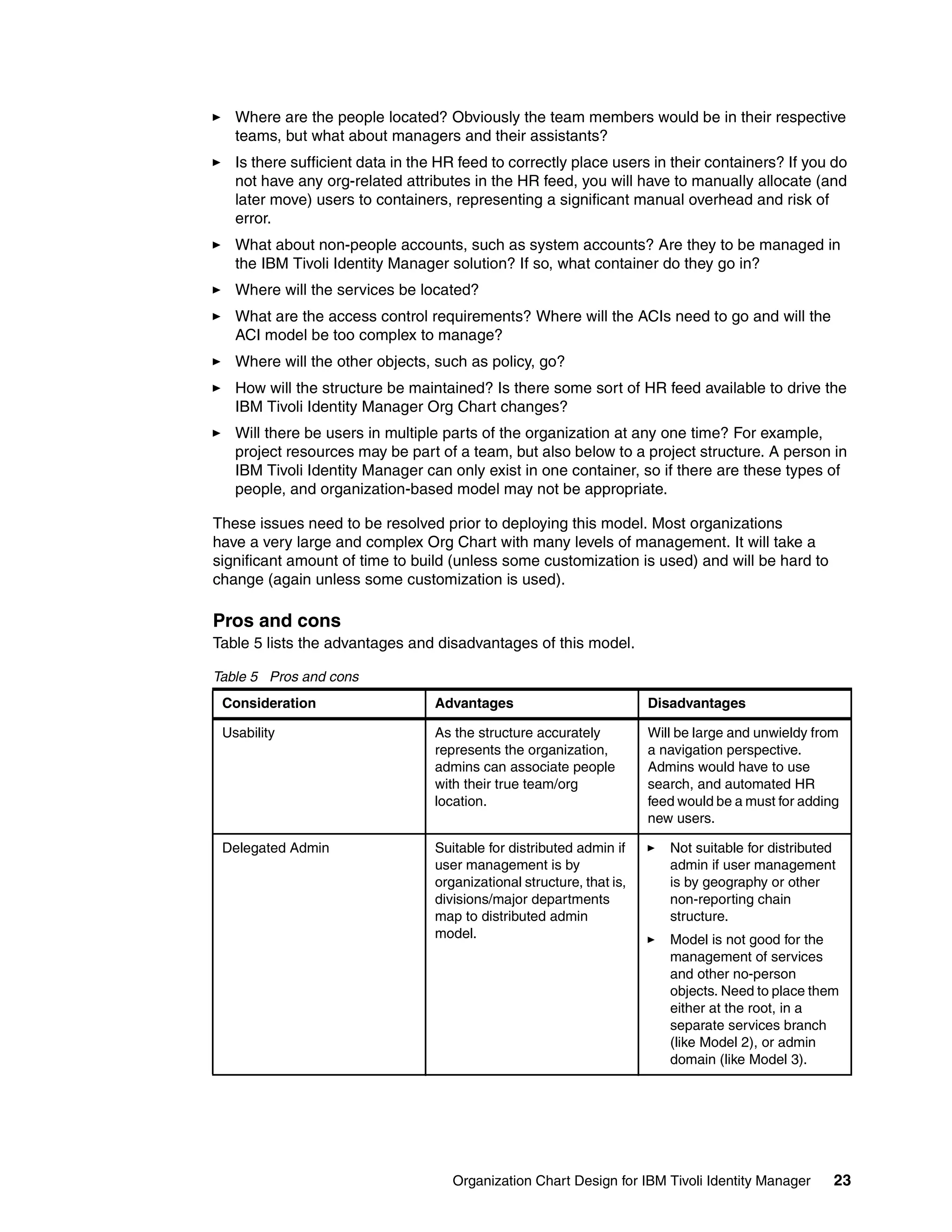 Where are the people located? Obviously the team members would be in their respective
   teams, but what about managers and their assistants?
   Is there sufficient data in the HR feed to correctly place users in their containers? If you do
   not have any org-related attributes in the HR feed, you will have to manually allocate (and
   later move) users to containers, representing a significant manual overhead and risk of
   error.
   What about non-people accounts, such as system accounts? Are they to be managed in
   the IBM Tivoli Identity Manager solution? If so, what container do they go in?
   Where will the services be located?
   What are the access control requirements? Where will the ACIs need to go and will the
   ACI model be too complex to manage?
   Where will the other objects, such as policy, go?
   How will the structure be maintained? Is there some sort of HR feed available to drive the
   IBM Tivoli Identity Manager Org Chart changes?
   Will there be users in multiple parts of the organization at any one time? For example,
   project resources may be part of a team, but also below to a project structure. A person in
   IBM Tivoli Identity Manager can only exist in one container, so if there are these types of
   people, and organization-based model may not be appropriate.

These issues need to be resolved prior to deploying this model. Most organizations
have a very large and complex Org Chart with many levels of management. It will take a
significant amount of time to build (unless some customization is used) and will be hard to
change (again unless some customization is used).

Pros and cons
Table 5 lists the advantages and disadvantages of this model.

Table 5 Pros and cons
 Consideration                    Advantages                           Disadvantages

 Usability                       As the structure accurately           Will be large and unwieldy from
                                 represents the organization,          a navigation perspective.
                                 admins can associate people           Admins would have to use
                                 with their true team/org              search, and automated HR
                                 location.                             feed would be a must for adding
                                                                       new users.

 Delegated Admin                  Suitable for distributed admin if       Not suitable for distributed
                                  user management is by                   admin if user management
                                  organizational structure, that is,      is by geography or other
                                  divisions/major departments             non-reporting chain
                                  map to distributed admin                structure.
                                  model.                                  Model is not good for the
                                                                          management of services
                                                                          and other no-person
                                                                          objects. Need to place them
                                                                          either at the root, in a
                                                                          separate services branch
                                                                          (like Model 2), or admin
                                                                          domain (like Model 3).




                                     Organization Chart Design for IBM Tivoli Identity Manager       23
 