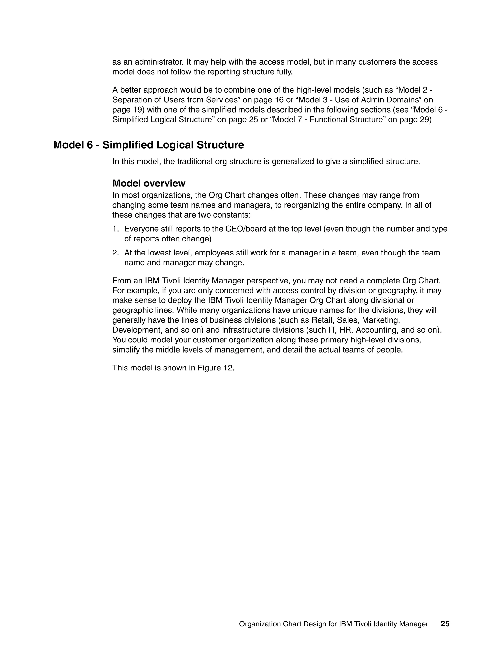 as an administrator. It may help with the access model, but in many customers the access
           model does not follow the reporting structure fully.

           A better approach would be to combine one of the high-level models (such as “Model 2 -
           Separation of Users from Services” on page 16 or “Model 3 - Use of Admin Domains” on
           page 19) with one of the simplified models described in the following sections (see “Model 6 -
           Simplified Logical Structure” on page 25 or “Model 7 - Functional Structure” on page 29)


Model 6 - Simplified Logical Structure
           In this model, the traditional org structure is generalized to give a simplified structure.

           Model overview
           In most organizations, the Org Chart changes often. These changes may range from
           changing some team names and managers, to reorganizing the entire company. In all of
           these changes that are two constants:
           1. Everyone still reports to the CEO/board at the top level (even though the number and type
              of reports often change)
           2. At the lowest level, employees still work for a manager in a team, even though the team
              name and manager may change.

           From an IBM Tivoli Identity Manager perspective, you may not need a complete Org Chart.
           For example, if you are only concerned with access control by division or geography, it may
           make sense to deploy the IBM Tivoli Identity Manager Org Chart along divisional or
           geographic lines. While many organizations have unique names for the divisions, they will
           generally have the lines of business divisions (such as Retail, Sales, Marketing,
           Development, and so on) and infrastructure divisions (such IT, HR, Accounting, and so on).
           You could model your customer organization along these primary high-level divisions,
           simplify the middle levels of management, and detail the actual teams of people.

           This model is shown in Figure 12.




                                                Organization Chart Design for IBM Tivoli Identity Manager   25
 