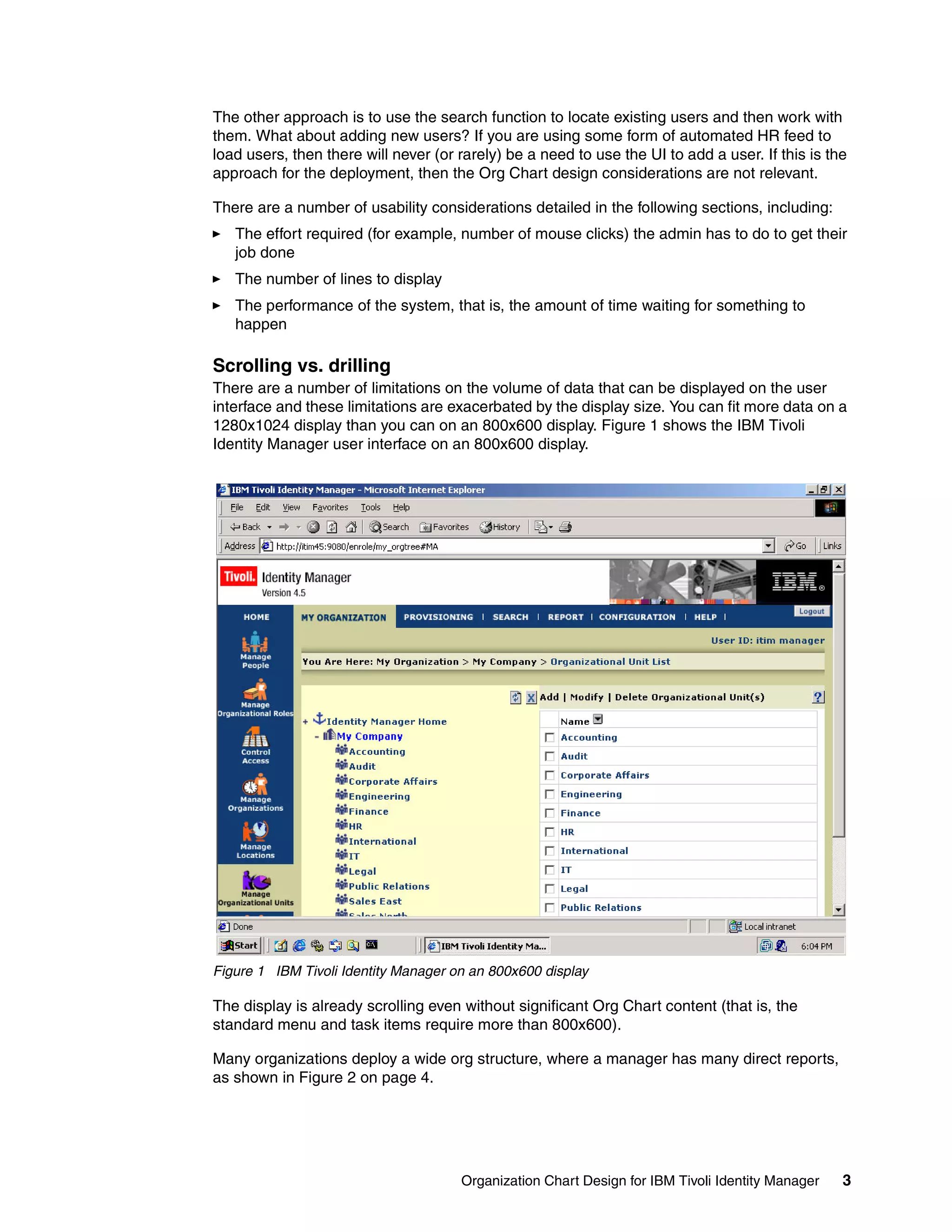 The other approach is to use the search function to locate existing users and then work with
them. What about adding new users? If you are using some form of automated HR feed to
load users, then there will never (or rarely) be a need to use the UI to add a user. If this is the
approach for the deployment, then the Org Chart design considerations are not relevant.

There are a number of usability considerations detailed in the following sections, including:
   The effort required (for example, number of mouse clicks) the admin has to do to get their
   job done
   The number of lines to display
   The performance of the system, that is, the amount of time waiting for something to
   happen

Scrolling vs. drilling
There are a number of limitations on the volume of data that can be displayed on the user
interface and these limitations are exacerbated by the display size. You can fit more data on a
1280x1024 display than you can on an 800x600 display. Figure 1 shows the IBM Tivoli
Identity Manager user interface on an 800x600 display.




Figure 1 IBM Tivoli Identity Manager on an 800x600 display

The display is already scrolling even without significant Org Chart content (that is, the
standard menu and task items require more than 800x600).

Many organizations deploy a wide org structure, where a manager has many direct reports,
as shown in Figure 2 on page 4.




                                      Organization Chart Design for IBM Tivoli Identity Manager   3
 