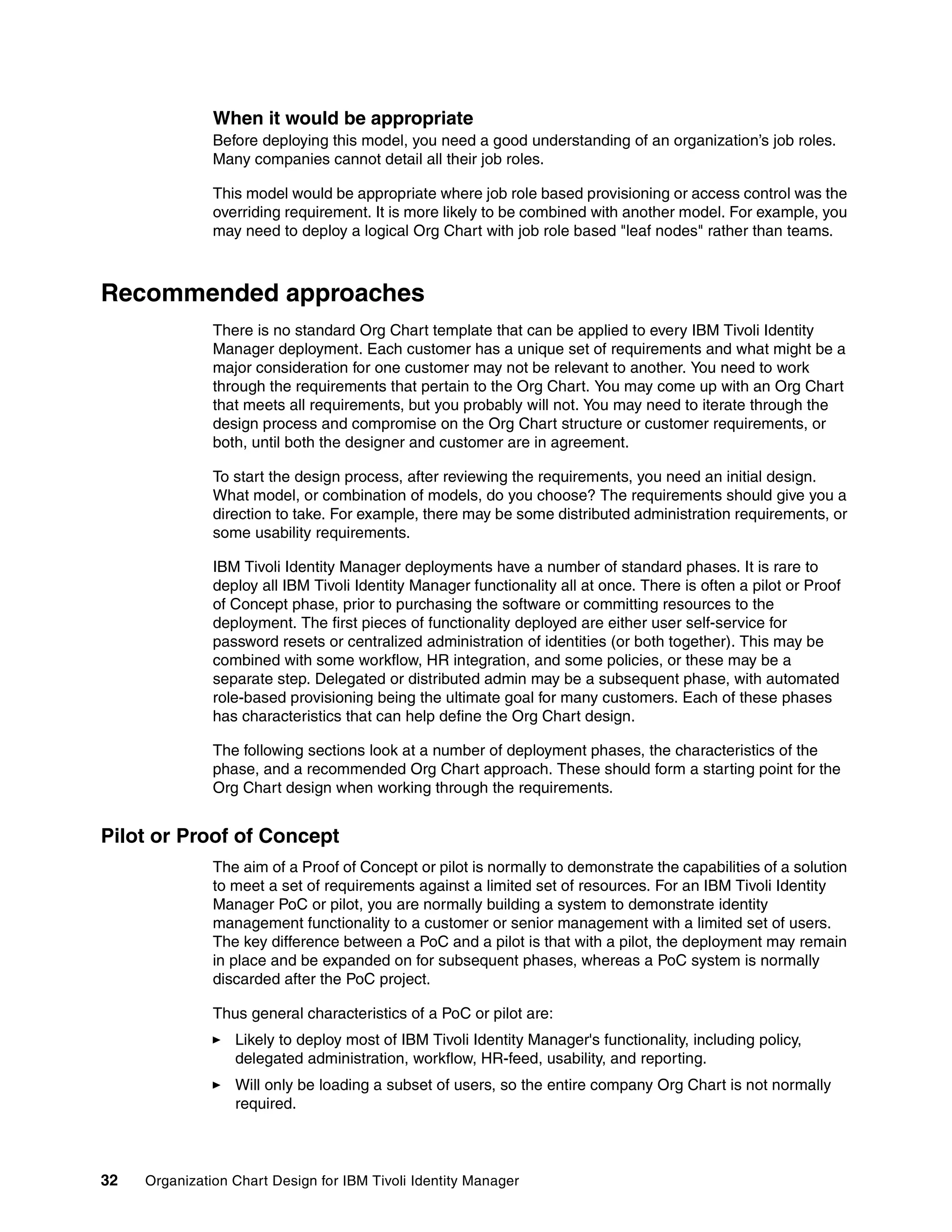When it would be appropriate
               Before deploying this model, you need a good understanding of an organization’s job roles.
               Many companies cannot detail all their job roles.

               This model would be appropriate where job role based provisioning or access control was the
               overriding requirement. It is more likely to be combined with another model. For example, you
               may need to deploy a logical Org Chart with job role based "leaf nodes" rather than teams.



Recommended approaches
               There is no standard Org Chart template that can be applied to every IBM Tivoli Identity
               Manager deployment. Each customer has a unique set of requirements and what might be a
               major consideration for one customer may not be relevant to another. You need to work
               through the requirements that pertain to the Org Chart. You may come up with an Org Chart
               that meets all requirements, but you probably will not. You may need to iterate through the
               design process and compromise on the Org Chart structure or customer requirements, or
               both, until both the designer and customer are in agreement.

               To start the design process, after reviewing the requirements, you need an initial design.
               What model, or combination of models, do you choose? The requirements should give you a
               direction to take. For example, there may be some distributed administration requirements, or
               some usability requirements.

               IBM Tivoli Identity Manager deployments have a number of standard phases. It is rare to
               deploy all IBM Tivoli Identity Manager functionality all at once. There is often a pilot or Proof
               of Concept phase, prior to purchasing the software or committing resources to the
               deployment. The first pieces of functionality deployed are either user self-service for
               password resets or centralized administration of identities (or both together). This may be
               combined with some workflow, HR integration, and some policies, or these may be a
               separate step. Delegated or distributed admin may be a subsequent phase, with automated
               role-based provisioning being the ultimate goal for many customers. Each of these phases
               has characteristics that can help define the Org Chart design.

               The following sections look at a number of deployment phases, the characteristics of the
               phase, and a recommended Org Chart approach. These should form a starting point for the
               Org Chart design when working through the requirements.


Pilot or Proof of Concept
               The aim of a Proof of Concept or pilot is normally to demonstrate the capabilities of a solution
               to meet a set of requirements against a limited set of resources. For an IBM Tivoli Identity
               Manager PoC or pilot, you are normally building a system to demonstrate identity
               management functionality to a customer or senior management with a limited set of users.
               The key difference between a PoC and a pilot is that with a pilot, the deployment may remain
               in place and be expanded on for subsequent phases, whereas a PoC system is normally
               discarded after the PoC project.

               Thus general characteristics of a PoC or pilot are:
                  Likely to deploy most of IBM Tivoli Identity Manager's functionality, including policy,
                  delegated administration, workflow, HR-feed, usability, and reporting.
                  Will only be loading a subset of users, so the entire company Org Chart is not normally
                  required.



32   Organization Chart Design for IBM Tivoli Identity Manager
 