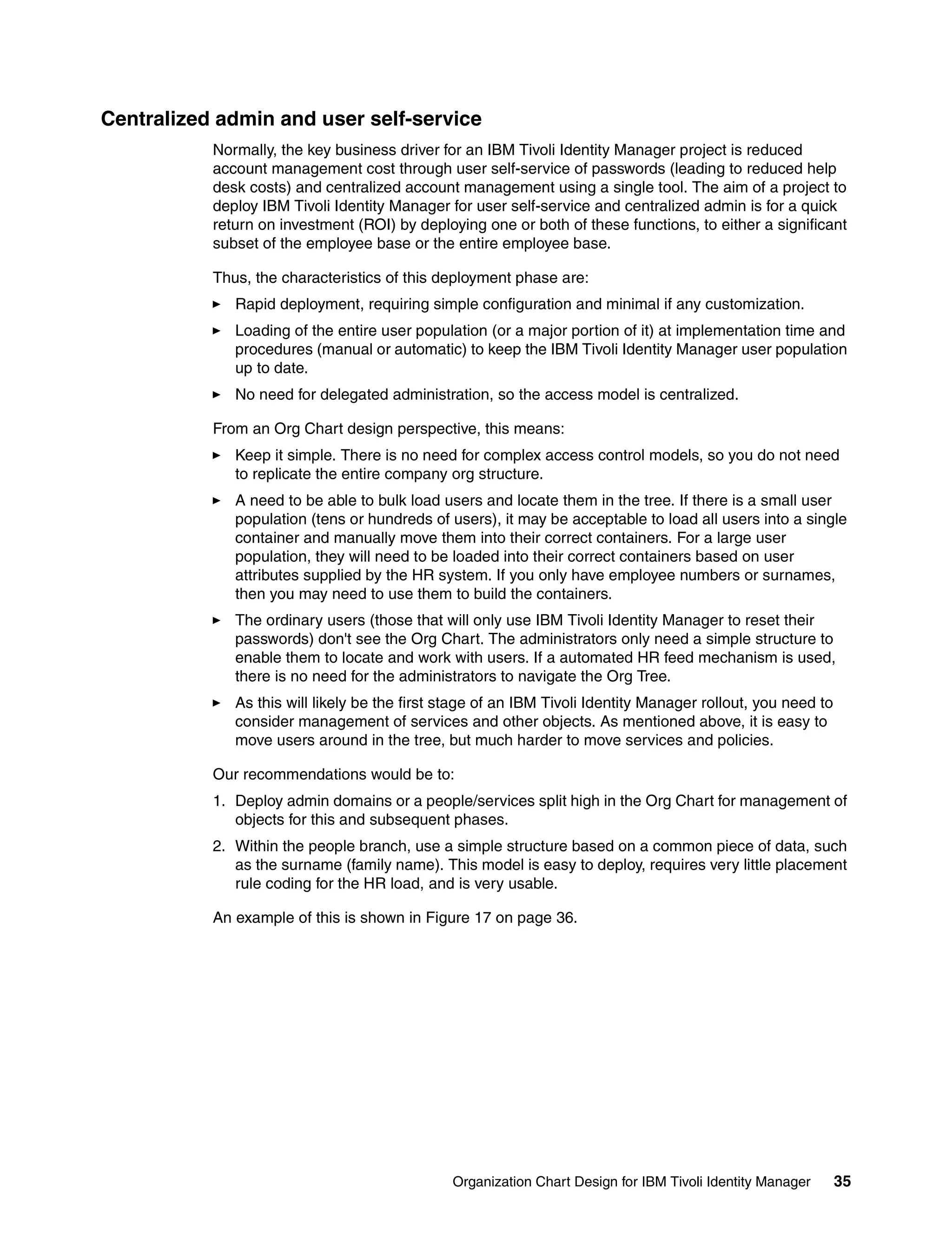 Centralized admin and user self-service
           Normally, the key business driver for an IBM Tivoli Identity Manager project is reduced
           account management cost through user self-service of passwords (leading to reduced help
           desk costs) and centralized account management using a single tool. The aim of a project to
           deploy IBM Tivoli Identity Manager for user self-service and centralized admin is for a quick
           return on investment (ROI) by deploying one or both of these functions, to either a significant
           subset of the employee base or the entire employee base.

           Thus, the characteristics of this deployment phase are:
              Rapid deployment, requiring simple configuration and minimal if any customization.
              Loading of the entire user population (or a major portion of it) at implementation time and
              procedures (manual or automatic) to keep the IBM Tivoli Identity Manager user population
              up to date.
              No need for delegated administration, so the access model is centralized.

           From an Org Chart design perspective, this means:
              Keep it simple. There is no need for complex access control models, so you do not need
              to replicate the entire company org structure.
              A need to be able to bulk load users and locate them in the tree. If there is a small user
              population (tens or hundreds of users), it may be acceptable to load all users into a single
              container and manually move them into their correct containers. For a large user
              population, they will need to be loaded into their correct containers based on user
              attributes supplied by the HR system. If you only have employee numbers or surnames,
              then you may need to use them to build the containers.
              The ordinary users (those that will only use IBM Tivoli Identity Manager to reset their
              passwords) don't see the Org Chart. The administrators only need a simple structure to
              enable them to locate and work with users. If a automated HR feed mechanism is used,
              there is no need for the administrators to navigate the Org Tree.
              As this will likely be the first stage of an IBM Tivoli Identity Manager rollout, you need to
              consider management of services and other objects. As mentioned above, it is easy to
              move users around in the tree, but much harder to move services and policies.

           Our recommendations would be to:
           1. Deploy admin domains or a people/services split high in the Org Chart for management of
              objects for this and subsequent phases.
           2. Within the people branch, use a simple structure based on a common piece of data, such
              as the surname (family name). This model is easy to deploy, requires very little placement
              rule coding for the HR load, and is very usable.

           An example of this is shown in Figure 17 on page 36.




                                               Organization Chart Design for IBM Tivoli Identity Manager      35
 