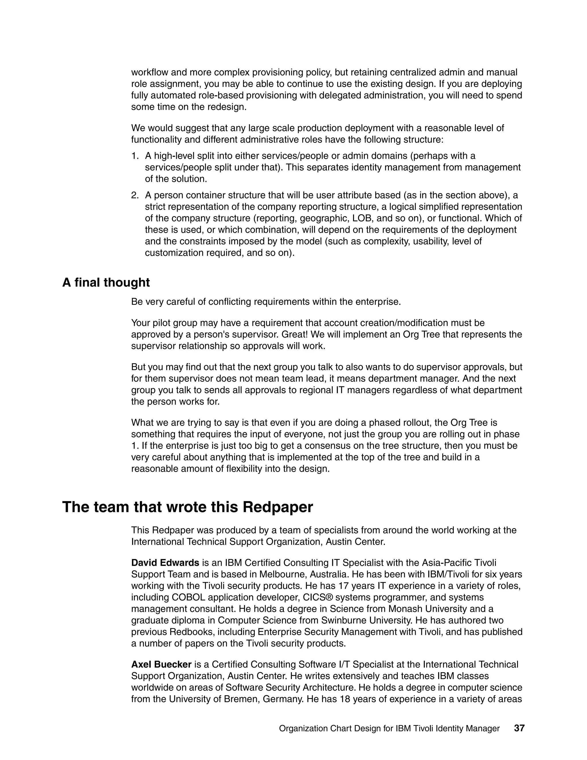 workflow and more complex provisioning policy, but retaining centralized admin and manual
           role assignment, you may be able to continue to use the existing design. If you are deploying
           fully automated role-based provisioning with delegated administration, you will need to spend
           some time on the redesign.

           We would suggest that any large scale production deployment with a reasonable level of
           functionality and different administrative roles have the following structure:
           1. A high-level split into either services/people or admin domains (perhaps with a
              services/people split under that). This separates identity management from management
              of the solution.
           2. A person container structure that will be user attribute based (as in the section above), a
              strict representation of the company reporting structure, a logical simplified representation
              of the company structure (reporting, geographic, LOB, and so on), or functional. Which of
              these is used, or which combination, will depend on the requirements of the deployment
              and the constraints imposed by the model (such as complexity, usability, level of
              customization required, and so on).


A final thought
           Be very careful of conflicting requirements within the enterprise.

           Your pilot group may have a requirement that account creation/modification must be
           approved by a person's supervisor. Great! We will implement an Org Tree that represents the
           supervisor relationship so approvals will work.

           But you may find out that the next group you talk to also wants to do supervisor approvals, but
           for them supervisor does not mean team lead, it means department manager. And the next
           group you talk to sends all approvals to regional IT managers regardless of what department
           the person works for.

           What we are trying to say is that even if you are doing a phased rollout, the Org Tree is
           something that requires the input of everyone, not just the group you are rolling out in phase
           1. If the enterprise is just too big to get a consensus on the tree structure, then you must be
           very careful about anything that is implemented at the top of the tree and build in a
           reasonable amount of flexibility into the design.



The team that wrote this Redpaper
           This Redpaper was produced by a team of specialists from around the world working at the
           International Technical Support Organization, Austin Center.

           David Edwards is an IBM Certified Consulting IT Specialist with the Asia-Pacific Tivoli
           Support Team and is based in Melbourne, Australia. He has been with IBM/Tivoli for six years
           working with the Tivoli security products. He has 17 years IT experience in a variety of roles,
           including COBOL application developer, CICS® systems programmer, and systems
           management consultant. He holds a degree in Science from Monash University and a
           graduate diploma in Computer Science from Swinburne University. He has authored two
           previous Redbooks, including Enterprise Security Management with Tivoli, and has published
           a number of papers on the Tivoli security products.

           Axel Buecker is a Certified Consulting Software I/T Specialist at the International Technical
           Support Organization, Austin Center. He writes extensively and teaches IBM classes
           worldwide on areas of Software Security Architecture. He holds a degree in computer science
           from the University of Bremen, Germany. He has 18 years of experience in a variety of areas


                                               Organization Chart Design for IBM Tivoli Identity Manager   37
 