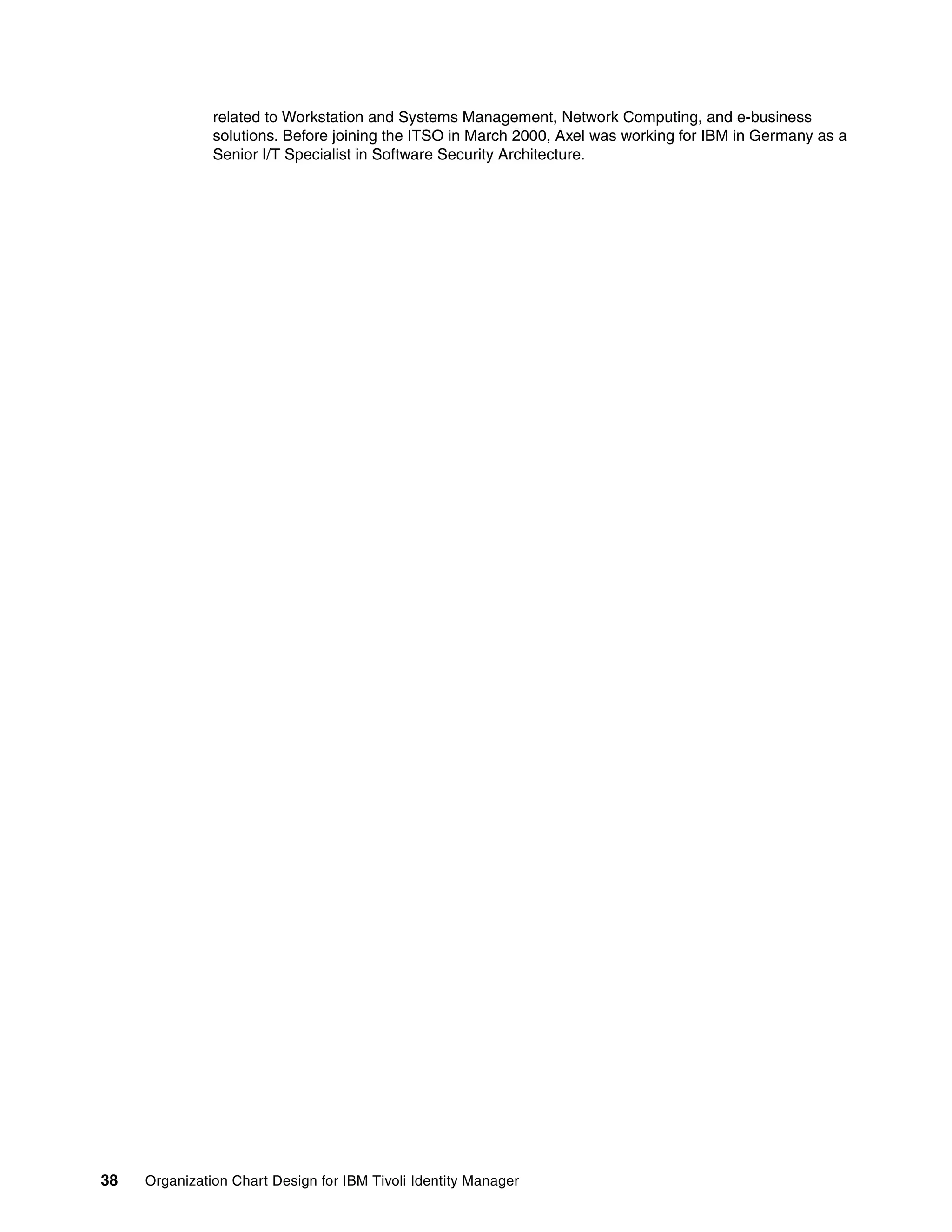 related to Workstation and Systems Management, Network Computing, and e-business
               solutions. Before joining the ITSO in March 2000, Axel was working for IBM in Germany as a
               Senior I/T Specialist in Software Security Architecture.




38   Organization Chart Design for IBM Tivoli Identity Manager
 