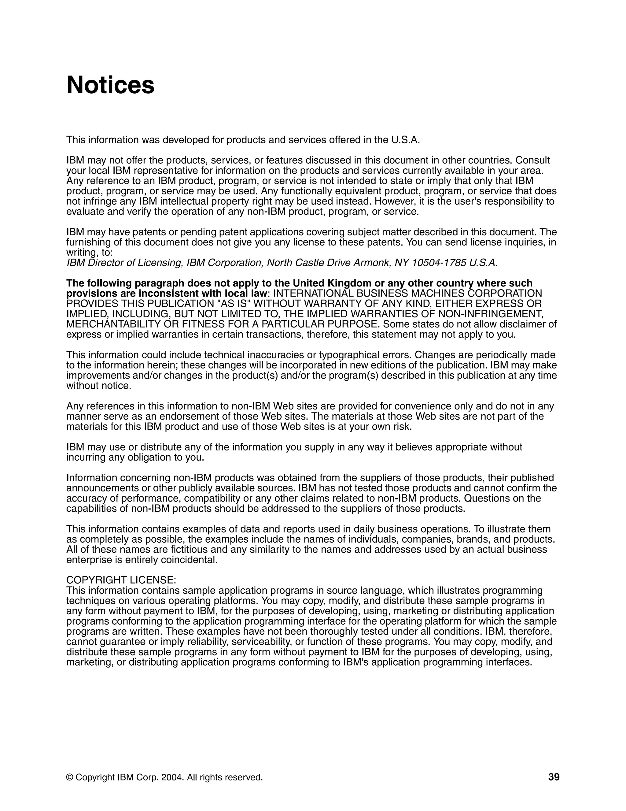 Notices

This information was developed for products and services offered in the U.S.A.

IBM may not offer the products, services, or features discussed in this document in other countries. Consult
your local IBM representative for information on the products and services currently available in your area.
Any reference to an IBM product, program, or service is not intended to state or imply that only that IBM
product, program, or service may be used. Any functionally equivalent product, program, or service that does
not infringe any IBM intellectual property right may be used instead. However, it is the user's responsibility to
evaluate and verify the operation of any non-IBM product, program, or service.

IBM may have patents or pending patent applications covering subject matter described in this document. The
furnishing of this document does not give you any license to these patents. You can send license inquiries, in
writing, to:
IBM Director of Licensing, IBM Corporation, North Castle Drive Armonk, NY 10504-1785 U.S.A.

The following paragraph does not apply to the United Kingdom or any other country where such
provisions are inconsistent with local law: INTERNATIONAL BUSINESS MACHINES CORPORATION
PROVIDES THIS PUBLICATION "AS IS" WITHOUT WARRANTY OF ANY KIND, EITHER EXPRESS OR
IMPLIED, INCLUDING, BUT NOT LIMITED TO, THE IMPLIED WARRANTIES OF NON-INFRINGEMENT,
MERCHANTABILITY OR FITNESS FOR A PARTICULAR PURPOSE. Some states do not allow disclaimer of
express or implied warranties in certain transactions, therefore, this statement may not apply to you.

This information could include technical inaccuracies or typographical errors. Changes are periodically made
to the information herein; these changes will be incorporated in new editions of the publication. IBM may make
improvements and/or changes in the product(s) and/or the program(s) described in this publication at any time
without notice.

Any references in this information to non-IBM Web sites are provided for convenience only and do not in any
manner serve as an endorsement of those Web sites. The materials at those Web sites are not part of the
materials for this IBM product and use of those Web sites is at your own risk.

IBM may use or distribute any of the information you supply in any way it believes appropriate without
incurring any obligation to you.

Information concerning non-IBM products was obtained from the suppliers of those products, their published
announcements or other publicly available sources. IBM has not tested those products and cannot confirm the
accuracy of performance, compatibility or any other claims related to non-IBM products. Questions on the
capabilities of non-IBM products should be addressed to the suppliers of those products.

This information contains examples of data and reports used in daily business operations. To illustrate them
as completely as possible, the examples include the names of individuals, companies, brands, and products.
All of these names are fictitious and any similarity to the names and addresses used by an actual business
enterprise is entirely coincidental.

COPYRIGHT LICENSE:
This information contains sample application programs in source language, which illustrates programming
techniques on various operating platforms. You may copy, modify, and distribute these sample programs in
any form without payment to IBM, for the purposes of developing, using, marketing or distributing application
programs conforming to the application programming interface for the operating platform for which the sample
programs are written. These examples have not been thoroughly tested under all conditions. IBM, therefore,
cannot guarantee or imply reliability, serviceability, or function of these programs. You may copy, modify, and
distribute these sample programs in any form without payment to IBM for the purposes of developing, using,
marketing, or distributing application programs conforming to IBM's application programming interfaces.




© Copyright IBM Corp. 2004. All rights reserved.                                                               39
 