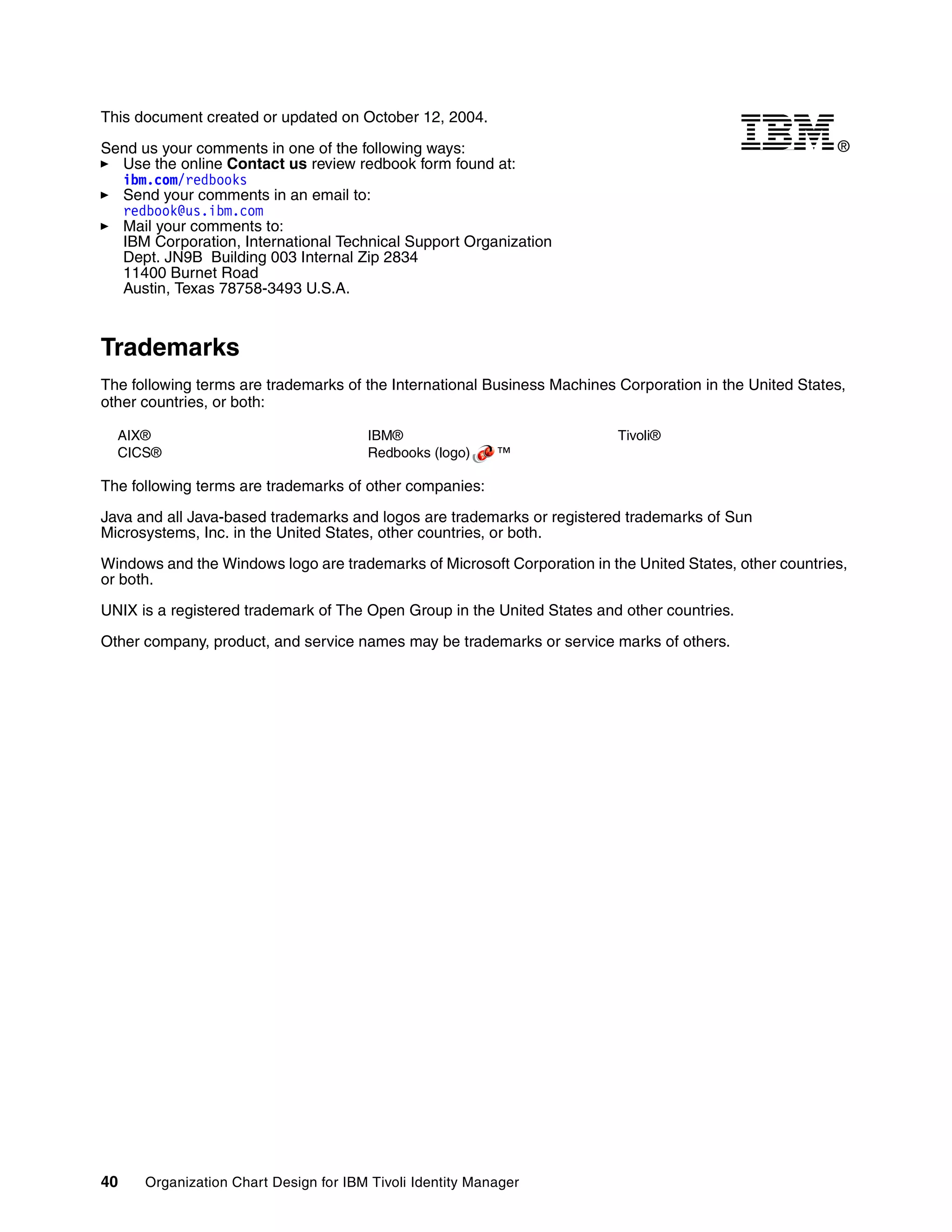 This document created or updated on October 12, 2004.

Send us your comments in one of the following ways:                                                      ®
  Use the online Contact us review redbook form found at:
  ibm.com/redbooks
  Send your comments in an email to:
  redbook@us.ibm.com
  Mail your comments to:
  IBM Corporation, International Technical Support Organization
  Dept. JN9B Building 003 Internal Zip 2834
  11400 Burnet Road
  Austin, Texas 78758-3493 U.S.A.



Trademarks
The following terms are trademarks of the International Business Machines Corporation in the United States,
other countries, or both:

  AIX®                                 IBM®                               Tivoli®
  CICS®                                Redbooks (logo)     ™

The following terms are trademarks of other companies:

Java and all Java-based trademarks and logos are trademarks or registered trademarks of Sun
Microsystems, Inc. in the United States, other countries, or both.

Windows and the Windows logo are trademarks of Microsoft Corporation in the United States, other countries,
or both.

UNIX is a registered trademark of The Open Group in the United States and other countries.

Other company, product, and service names may be trademarks or service marks of others.




40    Organization Chart Design for IBM Tivoli Identity Manager
 