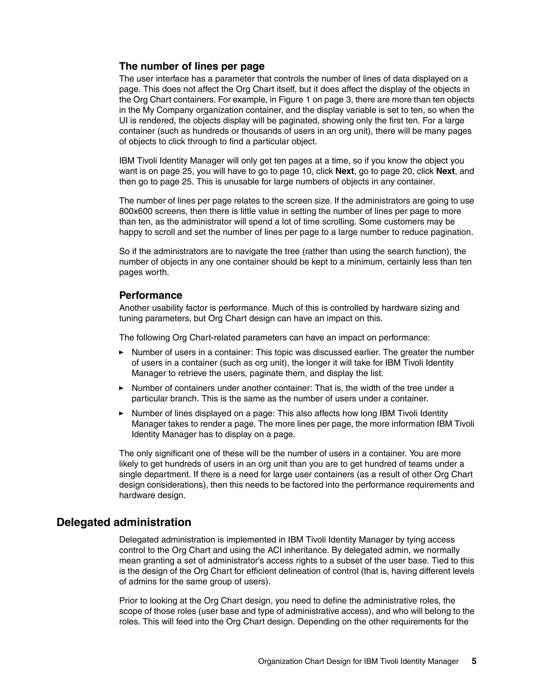 The number of lines per page
           The user interface has a parameter that controls the number of lines of data displayed on a
           page. This does not affect the Org Chart itself, but it does affect the display of the objects in
           the Org Chart containers. For example, in Figure 1 on page 3, there are more than ten objects
           in the My Company organization container, and the display variable is set to ten, so when the
           UI is rendered, the objects display will be paginated, showing only the first ten. For a large
           container (such as hundreds or thousands of users in an org unit), there will be many pages
           of objects to click through to find a particular object.

           IBM Tivoli Identity Manager will only get ten pages at a time, so if you know the object you
           want is on page 25, you will have to go to page 10, click Next, go to page 20, click Next, and
           then go to page 25. This is unusable for large numbers of objects in any container.

           The number of lines per page relates to the screen size. If the administrators are going to use
           800x600 screens, then there is little value in setting the number of lines per page to more
           than ten, as the administrator will spend a lot of time scrolling. Some customers may be
           happy to scroll and set the number of lines per page to a large number to reduce pagination.

           So if the administrators are to navigate the tree (rather than using the search function), the
           number of objects in any one container should be kept to a minimum, certainly less than ten
           pages worth.

           Performance
           Another usability factor is performance. Much of this is controlled by hardware sizing and
           tuning parameters, but Org Chart design can have an impact on this.

           The following Org Chart-related parameters can have an impact on performance:
              Number of users in a container: This topic was discussed earlier. The greater the number
              of users in a container (such as org unit), the longer it will take for IBM Tivoli Identity
              Manager to retrieve the users, paginate them, and display the list.
              Number of containers under another container: That is, the width of the tree under a
              particular branch. This is the same as the number of users under a container.
              Number of lines displayed on a page: This also affects how long IBM Tivoli Identity
              Manager takes to render a page. The more lines per page, the more information IBM Tivoli
              Identity Manager has to display on a page.

           The only significant one of these will be the number of users in a container. You are more
           likely to get hundreds of users in an org unit than you are to get hundred of teams under a
           single department. If there is a need for large user containers (as a result of other Org Chart
           design considerations), then this needs to be factored into the performance requirements and
           hardware design.


Delegated administration
           Delegated administration is implemented in IBM Tivoli Identity Manager by tying access
           control to the Org Chart and using the ACI inheritance. By delegated admin, we normally
           mean granting a set of administrator's access rights to a subset of the user base. Tied to this
           is the design of the Org Chart for efficient delineation of control (that is, having different levels
           of admins for the same group of users).

           Prior to looking at the Org Chart design, you need to define the administrative roles, the
           scope of those roles (user base and type of administrative access), and who will belong to the
           roles. This will feed into the Org Chart design. Depending on the other requirements for the



                                                  Organization Chart Design for IBM Tivoli Identity Manager    5
 