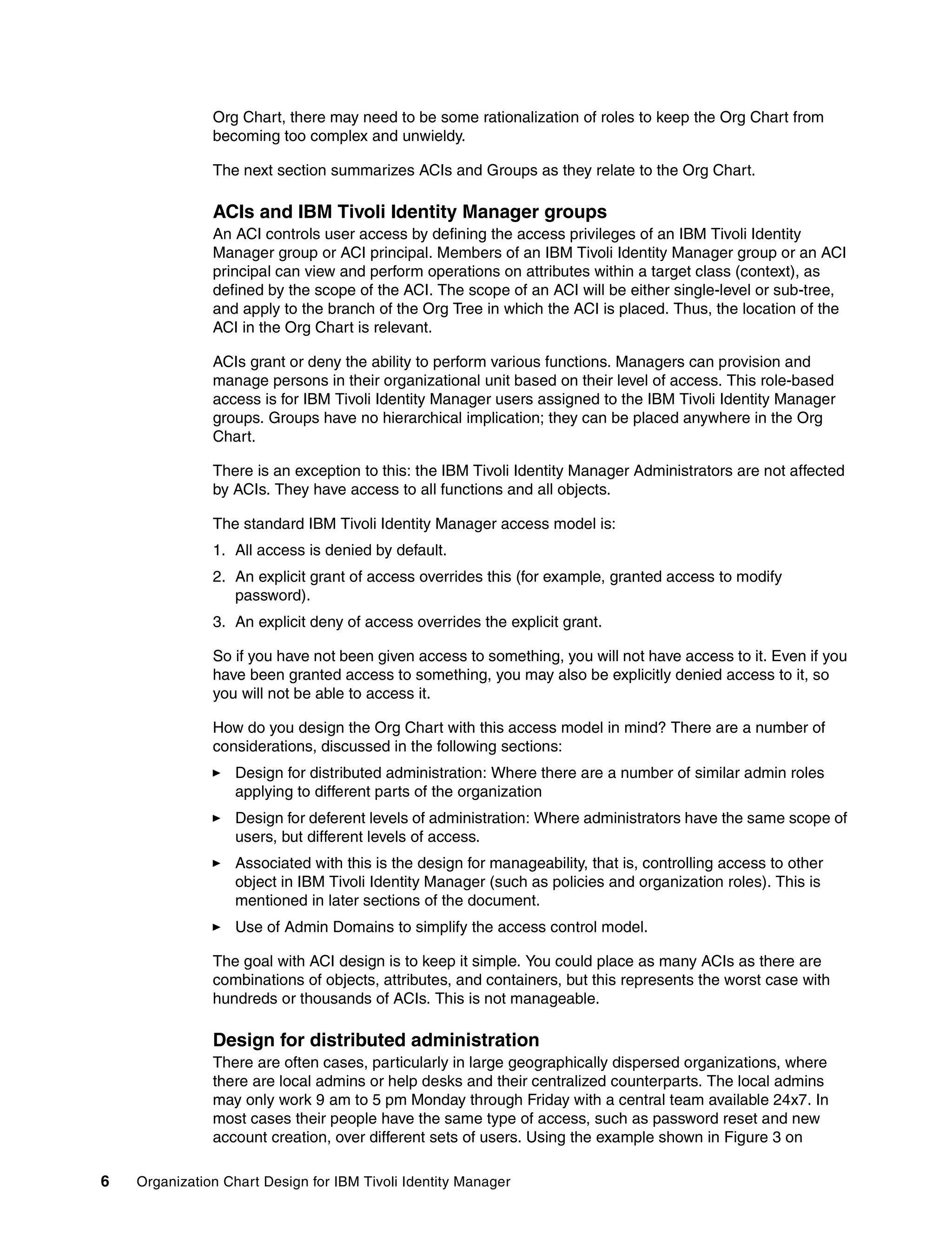 Org Chart, there may need to be some rationalization of roles to keep the Org Chart from
               becoming too complex and unwieldy.

               The next section summarizes ACIs and Groups as they relate to the Org Chart.

               ACIs and IBM Tivoli Identity Manager groups
               An ACI controls user access by defining the access privileges of an IBM Tivoli Identity
               Manager group or ACI principal. Members of an IBM Tivoli Identity Manager group or an ACI
               principal can view and perform operations on attributes within a target class (context), as
               defined by the scope of the ACI. The scope of an ACI will be either single-level or sub-tree,
               and apply to the branch of the Org Tree in which the ACI is placed. Thus, the location of the
               ACI in the Org Chart is relevant.

               ACIs grant or deny the ability to perform various functions. Managers can provision and
               manage persons in their organizational unit based on their level of access. This role-based
               access is for IBM Tivoli Identity Manager users assigned to the IBM Tivoli Identity Manager
               groups. Groups have no hierarchical implication; they can be placed anywhere in the Org
               Chart.

               There is an exception to this: the IBM Tivoli Identity Manager Administrators are not affected
               by ACIs. They have access to all functions and all objects.

               The standard IBM Tivoli Identity Manager access model is:
               1. All access is denied by default.
               2. An explicit grant of access overrides this (for example, granted access to modify
                  password).
               3. An explicit deny of access overrides the explicit grant.

               So if you have not been given access to something, you will not have access to it. Even if you
               have been granted access to something, you may also be explicitly denied access to it, so
               you will not be able to access it.

               How do you design the Org Chart with this access model in mind? There are a number of
               considerations, discussed in the following sections:
                   Design for distributed administration: Where there are a number of similar admin roles
                   applying to different parts of the organization
                   Design for deferent levels of administration: Where administrators have the same scope of
                   users, but different levels of access.
                   Associated with this is the design for manageability, that is, controlling access to other
                   object in IBM Tivoli Identity Manager (such as policies and organization roles). This is
                   mentioned in later sections of the document.
                   Use of Admin Domains to simplify the access control model.

               The goal with ACI design is to keep it simple. You could place as many ACIs as there are
               combinations of objects, attributes, and containers, but this represents the worst case with
               hundreds or thousands of ACIs. This is not manageable.

               Design for distributed administration
               There are often cases, particularly in large geographically dispersed organizations, where
               there are local admins or help desks and their centralized counterparts. The local admins
               may only work 9 am to 5 pm Monday through Friday with a central team available 24x7. In
               most cases their people have the same type of access, such as password reset and new
               account creation, over different sets of users. Using the example shown in Figure 3 on

6   Organization Chart Design for IBM Tivoli Identity Manager
 