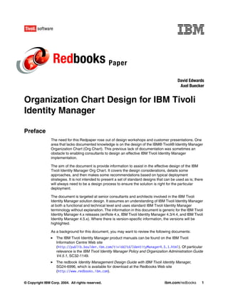 Redbooks Paper
                                                                                                David Edwards
                                                                                                 Axel Buecker


Organization Chart Design for IBM Tivoli
Identity Manager

Preface
                The need for this Redpaper rose out of design workshops and customer presentations. One
                area that lacks documented knowledge is on the design of the IBM® Tivoli® Identity Manager
                Organization Chart (Org Chart). This previous lack of documentation was sometimes an
                obstacle to enabling consultants to design an effective IBM Tivoli Identity Manager
                implementation.

                The aim of the document is provide information to assist in the effective design of the IBM
                Tivoli Identity Manager Org Chart. It covers the design considerations, details some
                approaches, and then makes some recommendations based on typical deployment
                strategies. It is not intended to present a set of standard designs that can be used as is; there
                will always need to be a design process to ensure the solution is right for the particular
                deployment.

                The document is targeted at senior consultants and architects involved in the IBM Tivoli
                Identity Manager solution design. It assumes an understanding of IBM Tivoli Identity Manager
                at both a functional and technical level and uses standard IBM Tivoli Identity Manager
                terminology without explanation. The information in this document is generic for the IBM Tivoli
                Identity Manager 4.x releases (enRole 4.x, IBM Tivoli Identity Manager 4.3/4.4, and IBM Tivoli
                Identity Manager 4.5.x). Where there is version-specific information, the versions will be
                highlighted.

                As a background for this document, you may want to review the following documents:
                   The IBM Tivoli Identity Manager product manuals can be found on the IBM Tivoli
                   Information Centre Web site
                   (http://publib.boulder.ibm.com/tividd/td/IdentityManager4.5.1.html). Of particular
                   relevance is the IBM Tivoli Identity Manager Policy and Organization Administration Guide
                   V4.5.1, SC32-1149.
                   The redbook Identity Management Design Guide with IBM Tivoli Identity Manager,
                   SG24-6996, which is available for download at the Redbooks Web site
                   (http://www.redbooks.ibm.com).


© Copyright IBM Corp. 2004. All rights reserved.                                        ibm.com/redbooks        1
 