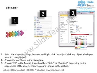 Edit Color

                                         2                              3
            1




1. Select the shape to change the color and Right click the object( click any object which you
   want to change color)
2. Choose Format Shape in the dialog box.
3. Choose “Fill” in the Format Shape box then “Solid” or “Gradient” depending on the
   appearance of the object. Change colour as shown in the picture.
 