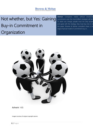 1 | P a g e
Not whether, but Yes: Gaining
Buy-in Commitment in
Organization
Abstract: Companies realize without emotional
commitment, even the most brilliant strategies will fail.
To attain any change, people must not only accept
and agree with the strategy, they must buy into it. In
this paper, Browne & Mohan consultant share a six
stage empirical model of commitment buy-in.
Ashwini K S
Images courtesy of original copyright owners
 