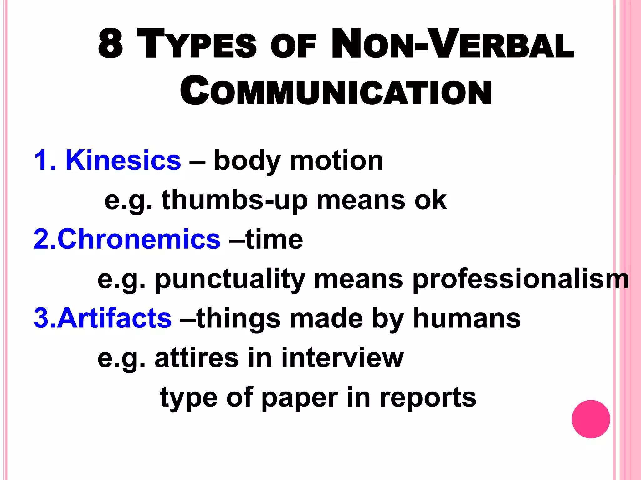 8 TYPES OF NON-VERBAL
COMMUNICATION
1. Kinesics – body motion
e.g. thumbs-up means ok
2.Chronemics –time
e.g. punctuality means professionalism
3.Artifacts –things made by humans
e.g. attires in interview
type of paper in reports
 