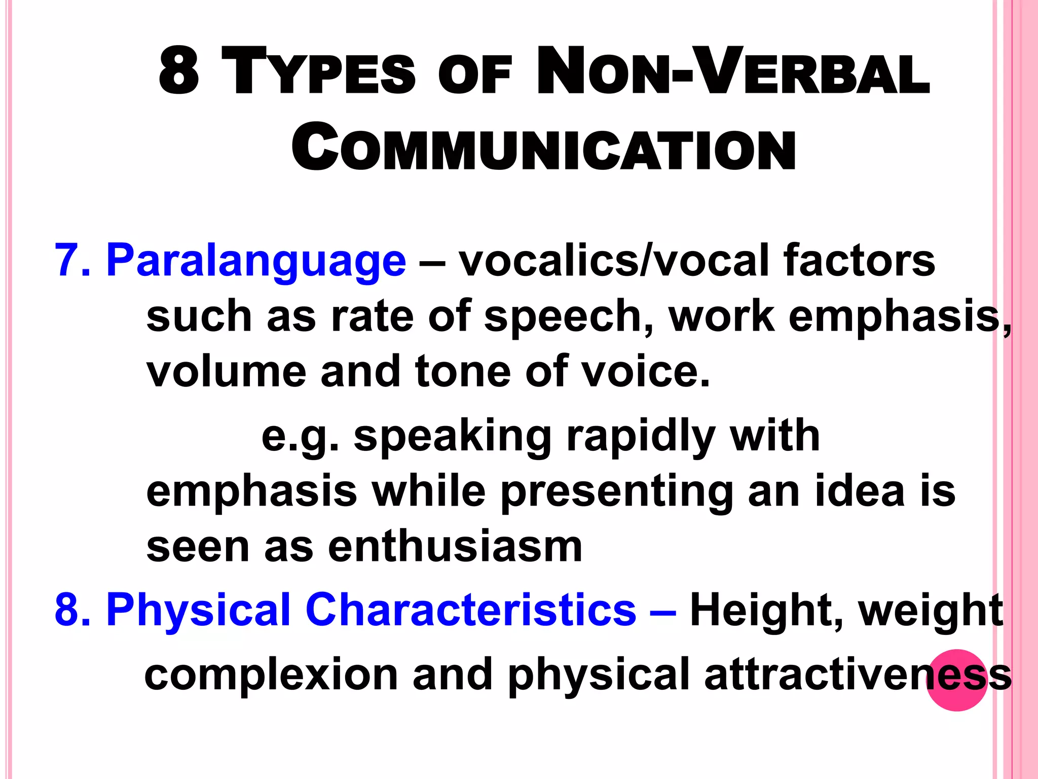 8 TYPES OF NON-VERBAL
COMMUNICATION
7. Paralanguage – vocalics/vocal factors
such as rate of speech, work emphasis,
volume and tone of voice.
e.g. speaking rapidly with
emphasis while presenting an idea is
seen as enthusiasm
8. Physical Characteristics – Height, weight
complexion and physical attractiveness
 