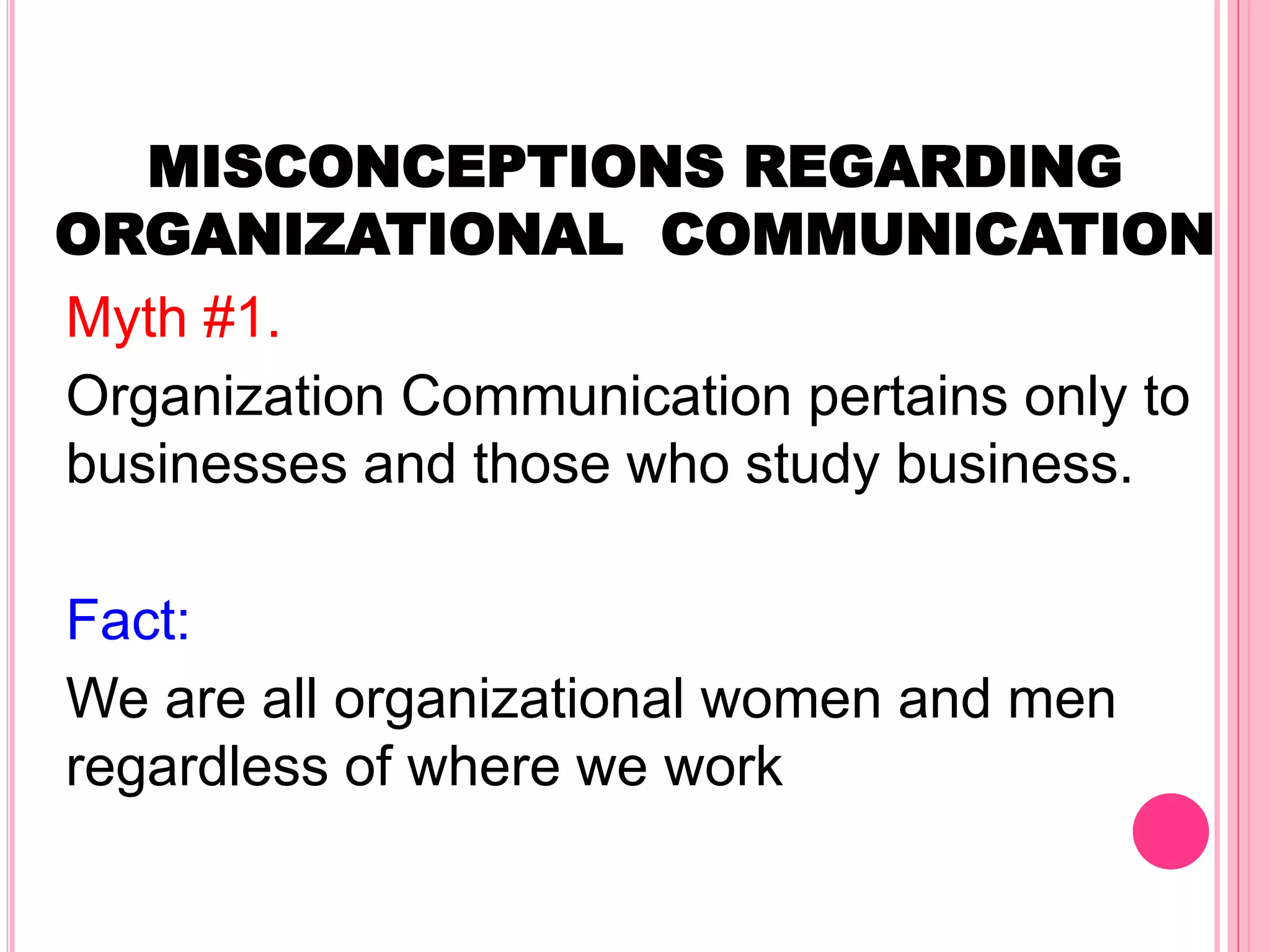 MISCONCEPTIONS REGARDING
ORGANIZATIONAL COMMUNICATION
Myth #1.
Organization Communication pertains only to
businesses and those who study business.
Fact:
We are all organizational women and men
regardless of where we work
 