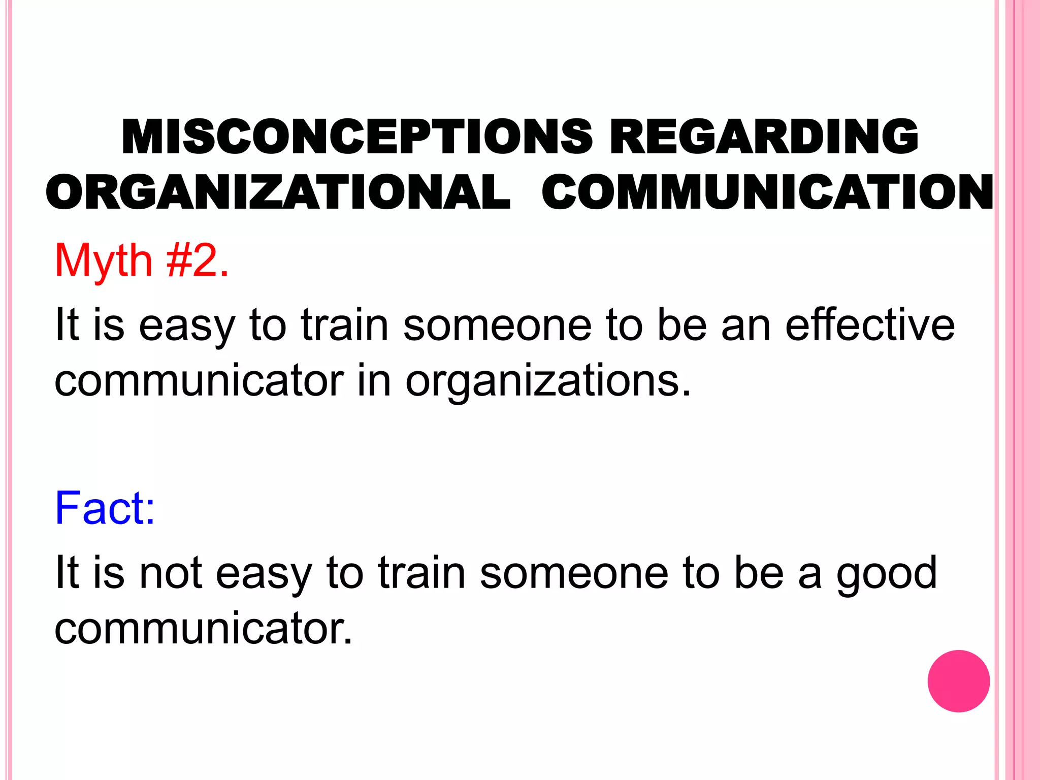 MISCONCEPTIONS REGARDING
ORGANIZATIONAL COMMUNICATION
Myth #2.
It is easy to train someone to be an effective
communicator in organizations.
Fact:
It is not easy to train someone to be a good
communicator.
 