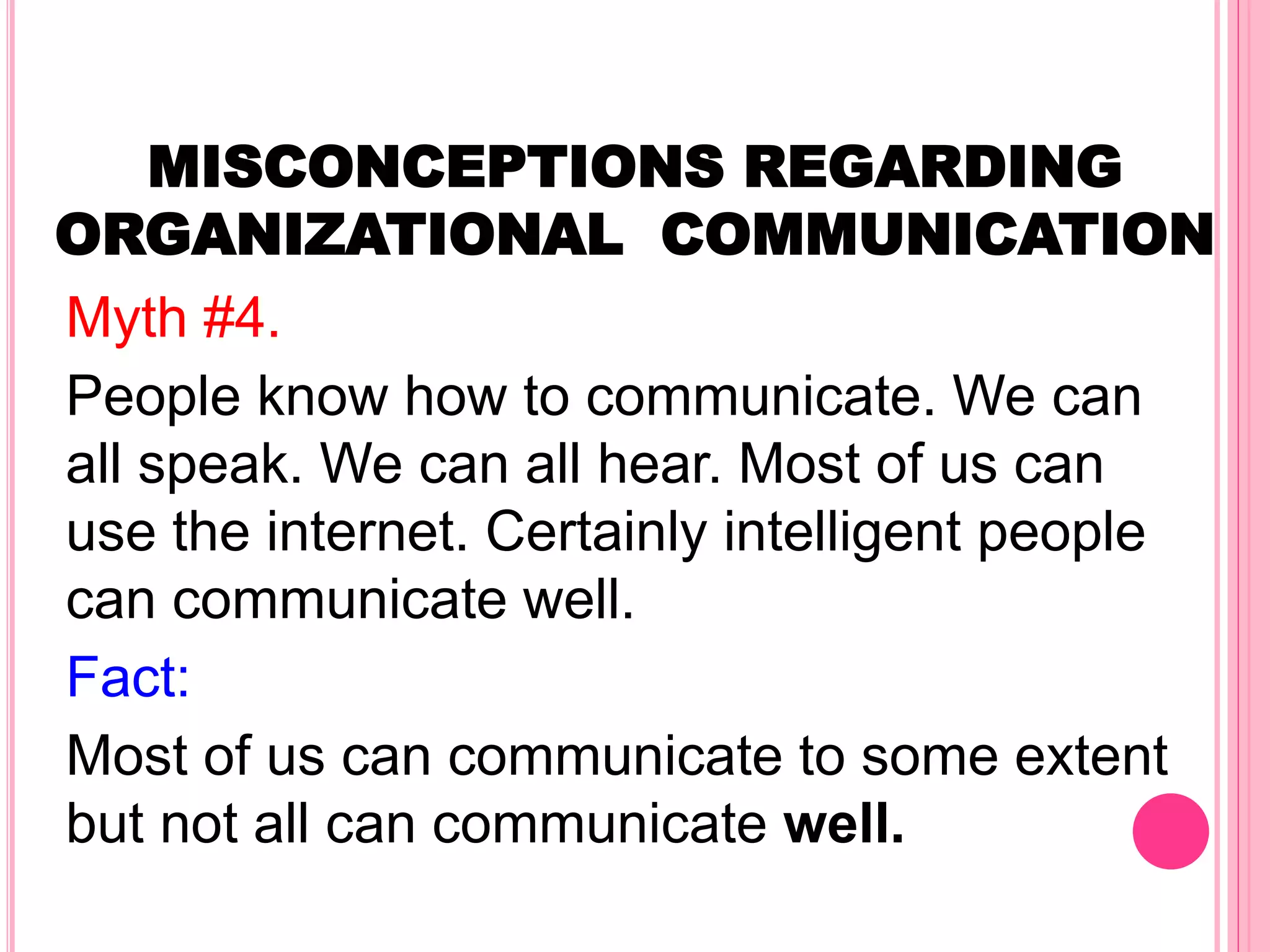 MISCONCEPTIONS REGARDING
ORGANIZATIONAL COMMUNICATION
Myth #4.
People know how to communicate. We can
all speak. We can all hear. Most of us can
use the internet. Certainly intelligent people
can communicate well.
Fact:
Most of us can communicate to some extent
but not all can communicate well.
 