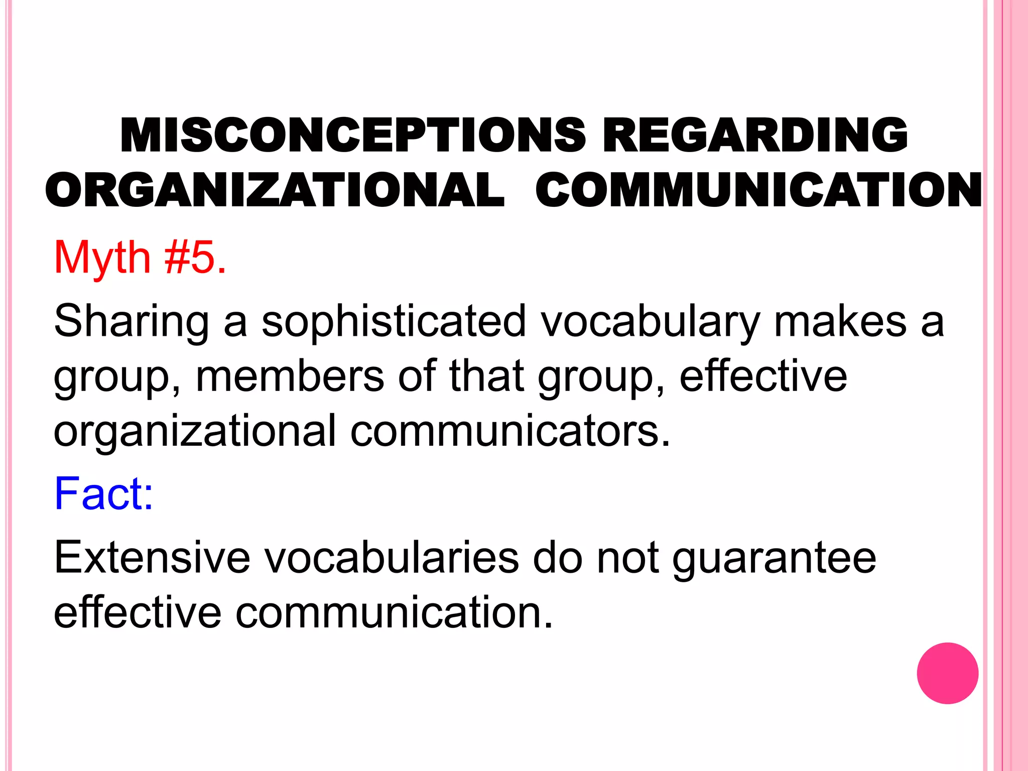 MISCONCEPTIONS REGARDING
ORGANIZATIONAL COMMUNICATION
Myth #5.
Sharing a sophisticated vocabulary makes a
group, members of that group, effective
organizational communicators.
Fact:
Extensive vocabularies do not guarantee
effective communication.
 