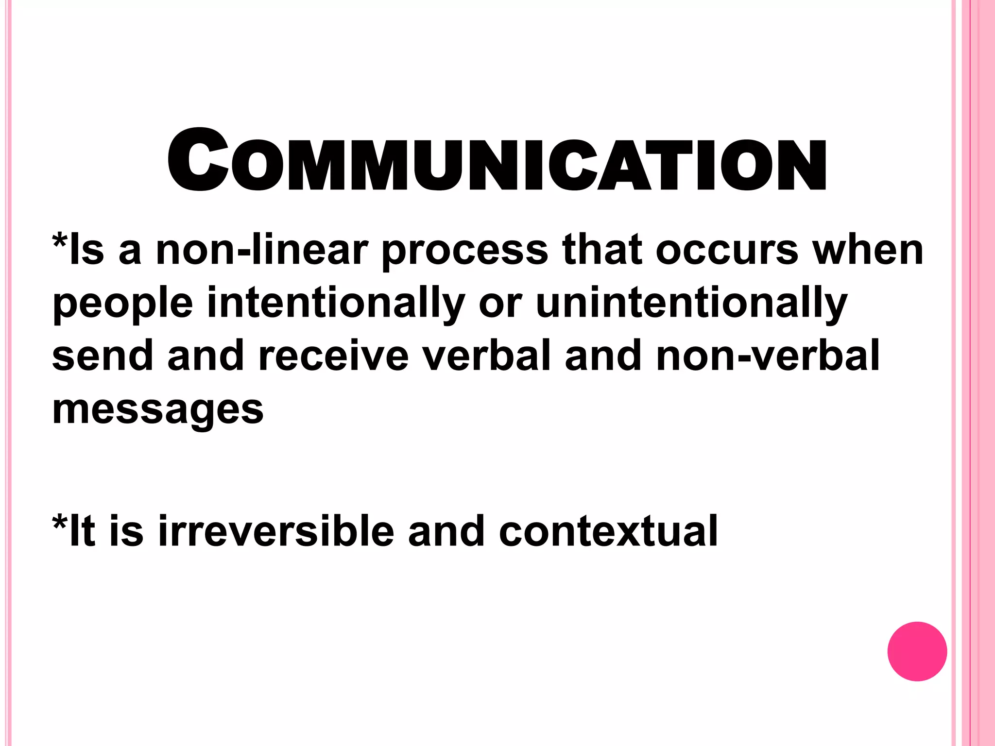 COMMUNICATION
*Is a non-linear process that occurs when
people intentionally or unintentionally
send and receive verbal and non-verbal
messages
*It is irreversible and contextual
 