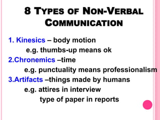 8 TYPES OF NON-VERBAL
COMMUNICATION
1. Kinesics – body motion
e.g. thumbs-up means ok
2.Chronemics –time
e.g. punctuality means professionalism
3.Artifacts –things made by humans
e.g. attires in interview
type of paper in reports
 