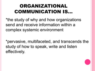 ORGANIZATIONAL
COMMUNICATION IS…
*the study of why and how organizations
send and receive information within a
complex systemic environment
*pervasive, multifaceted, and transcends the
study of how to speak, write and listen
effectively.
 