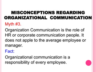 MISCONCEPTIONS REGARDING
ORGANIZATIONAL COMMUNICATION
Myth #3.
Organization Communication is the role of
HR or corporate communication people. It
does not apple to the average employee or
manager.
Fact:
Organizational communication is a
responsibility of every employee.
 