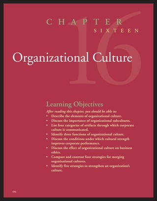 16
C H A P T E R
S I X T E E N
Organizational Culture
Learning Objectives
After reading this chapter, you should be able to:
• Describe the elements of organizational culture.
• Discuss the importance of organizational subcultures.
• List four categories of artifacts through which corporate
culture is communicated.
• Identify three functions of organizational culture.
• Discuss the conditions under which cultural strength
improves corporate performance.
• Discuss the effect of organizational culture on business
ethics.
• Compare and contrast four strategies for merging
organizational cultures.
• Identify five strategies to strengthen an organization’s
culture.
496
 