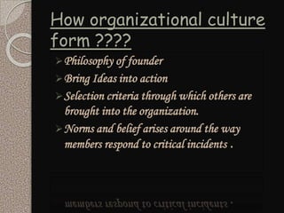 How organizational culture
form ????
Philosophy of founder
Bring Ideas into action
Selection criteria through which others are
brought into the organization.
Norms and belief arises around the way
members respond to critical incidents .
 