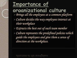 Importance of
organizational culture
Brings all the employees at a common platform
Culture decides the way employees interact at
their workplace
Extracts the best out of each team member
Culture represents the predefined policies which
guide the employees and give them a sense of
direction at the workplace.
 