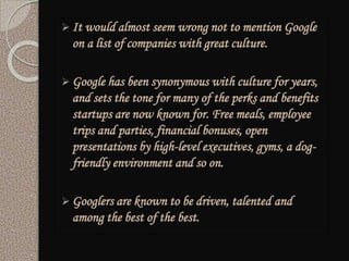  It would almost seem wrong not to mention Google
on a list of companies with great culture.
 Google has been synonymous with culture for years,
and sets the tone for many of the perks and benefits
startups are now known for. Free meals, employee
trips and parties, financial bonuses, open
presentations by high-level executives, gyms, a dog-
friendly environment and so on.
 Googlers are known to be driven, talented and
among the best of the best.
 
