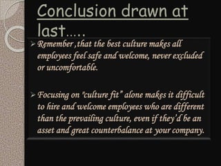 Conclusion drawn at
last…..
Remember ,that the best culture makes all
employees feel safe and welcome, never excluded
or uncomfortable.
Focusing on "culture fit” alone makes it difficult
to hire and welcome employees who are different
than the prevailing culture, even if they’d be an
asset and great counterbalance at your company.
 