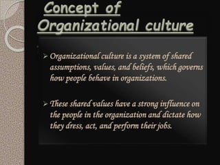 Organizational culture is a system of shared
assumptions, values, and beliefs, which governs
how people behave in organizations.
These shared values have a strong influence on
the people in the organization and dictate how
they dress, act, and perform their jobs.
 