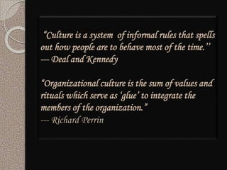 “Culture is a system of informal rules that spells
out how people are to behave most of the time.’’
--- Deal and Kennedy
“Organizational culture is the sum of values and
rituals which serve as ‘glue’ to integrate the
members of the organization.”
--- Richard Perrin
 