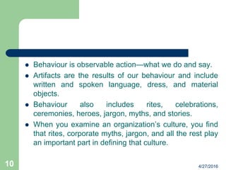  Behaviour is observable action—what we do and say.
 Artifacts are the results of our behaviour and include
written and spoken language, dress, and material
objects.
 Behaviour also includes rites, celebrations,
ceremonies, heroes, jargon, myths, and stories.
 When you examine an organization’s culture, you find
that rites, corporate myths, jargon, and all the rest play
an important part in defining that culture.
4/27/201610
 