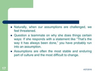  Naturally, when our assumptions are challenged, we
feel threatened.
 Question a teammate on why she does things certain
ways: If she responds with a statement like “That’s the
way it has always been done,” you have probably run
into an assumption.
 Assumptions are often the most stable and enduring
part of culture and the most difficult to change.
4/27/201617
 