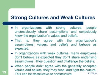 Strong Cultures and Weak Cultures
 In organizations with strong cultures, people
unconsciously share assumptions and consciously
know the organization’s values and beliefs.
 That is, they agree with the organization’s
assumptions, values, and beliefs and behave as
expected.
 In organizations with weak cultures, many employees
don’t behave as expected they don’t share underlying
assumptions. They question and challenge the beliefs.
 When people don’t agree with the generally accepted
values and beliefs, they may rebel and fight the culture.
4/27/201619
 