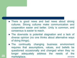  There is good news and bad news about strong
cultures. Strong cultures make communication and
cooperation easier and better. Unity is common, and
consensus is easier to reach.
 The downside is potential stagnation and a lack of
diverse opinion (no one thinks about alternative ways
of doing things).
 The continually changing business environment
requires that assumptions, values, and beliefs be
questioned occasionally and changed when they no
longer adequately address the needs of the
marketplace. 4/27/201620
 