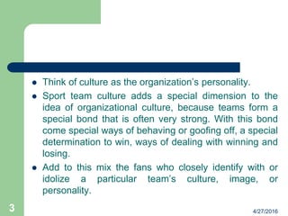  Think of culture as the organization’s personality.
 Sport team culture adds a special dimension to the
idea of organizational culture, because teams form a
special bond that is often very strong. With this bond
come special ways of behaving or goofing off, a special
determination to win, ways of dealing with winning and
losing.
 Add to this mix the fans who closely identify with or
idolize a particular team’s culture, image, or
personality.
4/27/20163
 