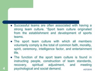 Successful teams are often associated with having a
strong team culture. “Sport team culture originated
from the establishment and development of sports
teams.
 The sport team culture with which all members
voluntarily comply is the total of common faith, morality,
spirit, ceremony, intelligence factor, and entertainment
life.
 The function of the sport team culture is found in
instructing people, construction of team standards,
recovery, spiritual adjustment, and meeting
psychological and social demand. 4/27/20164
 