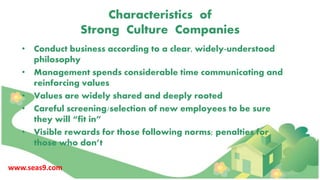 Characteristics of
Strong Culture Companies
• Conduct business according to a clear, widely-understood
philosophy
• Management spends considerable time communicating and
reinforcing values
• Values are widely shared and deeply rooted
• Careful screening/selection of new employees to be sure
they will “fit in”
• Visible rewards for those following norms; penalties for
those who don’t
www.seas9.com
 