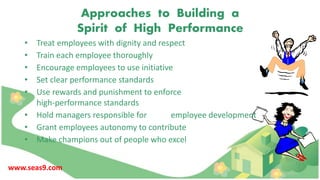 Approaches to Building a
Spirit of High Performance
• Treat employees with dignity and respect
• Train each employee thoroughly
• Encourage employees to use initiative
• Set clear performance standards
• Use rewards and punishment to enforce
high-performance standards
• Hold managers responsible for employee development
• Grant employees autonomy to contribute
• Make champions out of people who excel
www.seas9.com
 