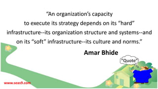 “An organization’s capacity
to execute its strategy depends on its “hard”
infrastructure--its organization structure and systems--and
on its “soft” infrastructure--its culture and norms.”
Amar Bhide
“Quote”
www.seas9.com
 