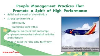 People Management Practices That
Promote a Spirit of High Performance
• Belief in the worth of the individual
• Strong commitment to
– Job security
– Promotion from within
• Managerial practices that encourage
employees to exercise individual initiative
and creativity
• Pride in doing the “itty-bitty, teeny-tiny
things” right
www.seas9.com
 