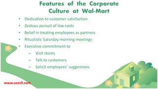 Features of the Corporate
Culture at Wal-Mart
• Dedication to customer satisfaction
• Zealous pursuit of low costs
• Belief in treating employees as partners
• Ritualistic Saturday morning meetings
• Executive commitment to
– Visit stores
– Talk to customers
– Solicit employees’ suggestions
www.seas9.com
 