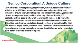 Semco Corporation! A Unique Culture
Latin America’s fastest growing organization, which successfully defied an
inflation up to 900% per annum. Acknowledged to be one of the best
companies around the world of it’s size. Has a History of just 12 years under
current management style, and has a backlog of more than 16,000
applications from people who wish to work with Semco. In 12 years, the
company went from a small sized conventional family owned concern to a
diversified and dynamic workplace. Executives from organizations like IBM,
GM, Yashica, Bayer, Nestle, Siemens, Dow Chemicals, Ford and Merck which
themselves are termed as excellent companies visit Semco quite regularly to
learn about this unbelievable company!
www.seas9.com
 